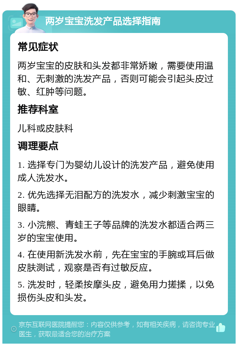 两岁宝宝洗发产品选择指南 常见症状 两岁宝宝的皮肤和头发都非常娇嫩，需要使用温和、无刺激的洗发产品，否则可能会引起头皮过敏、红肿等问题。 推荐科室 儿科或皮肤科 调理要点 1. 选择专门为婴幼儿设计的洗发产品，避免使用成人洗发水。 2. 优先选择无泪配方的洗发水，减少刺激宝宝的眼睛。 3. 小浣熊、青蛙王子等品牌的洗发水都适合两三岁的宝宝使用。 4. 在使用新洗发水前，先在宝宝的手腕或耳后做皮肤测试，观察是否有过敏反应。 5. 洗发时，轻柔按摩头皮，避免用力搓揉，以免损伤头皮和头发。