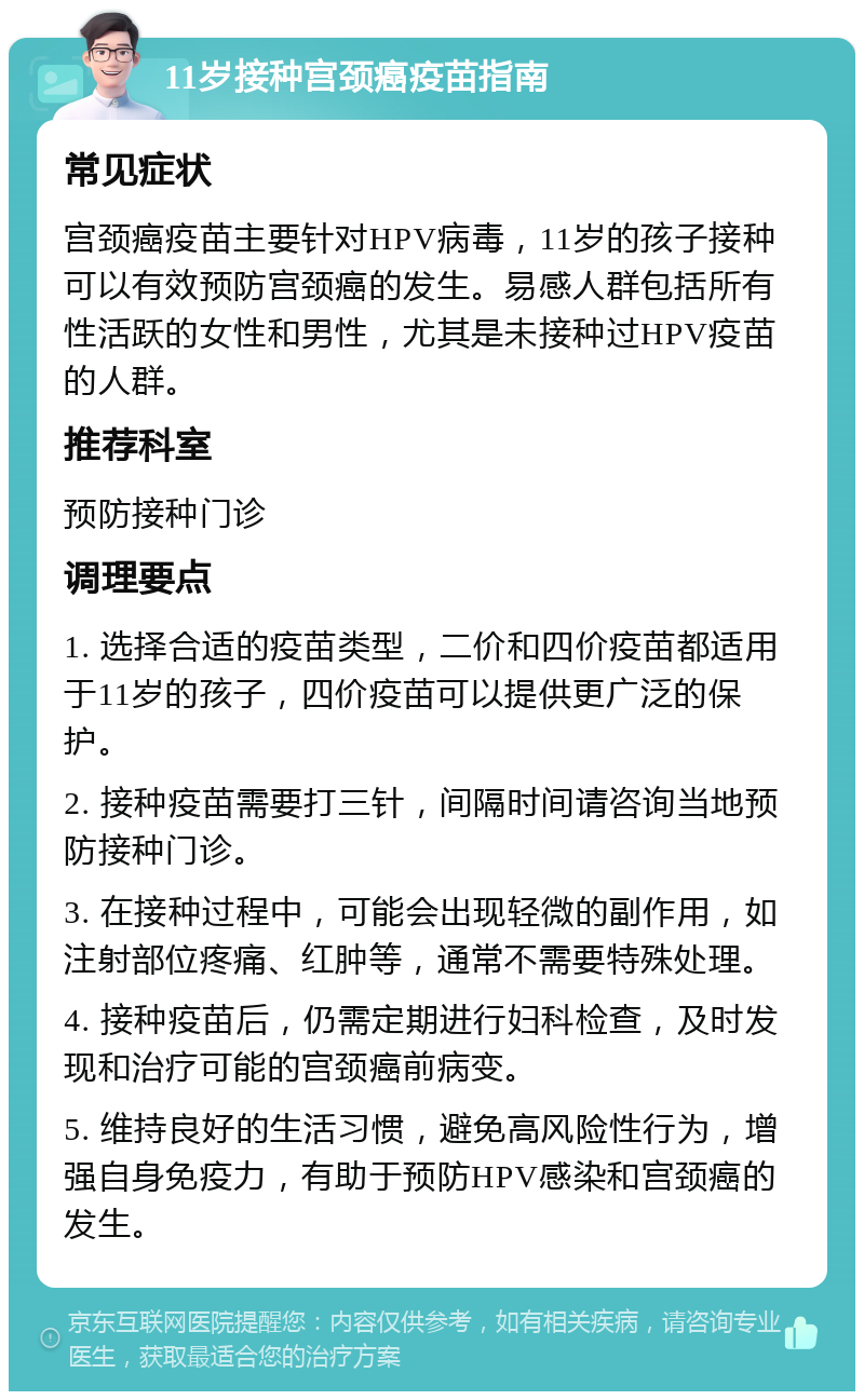 11岁接种宫颈癌疫苗指南 常见症状 宫颈癌疫苗主要针对HPV病毒，11岁的孩子接种可以有效预防宫颈癌的发生。易感人群包括所有性活跃的女性和男性，尤其是未接种过HPV疫苗的人群。 推荐科室 预防接种门诊 调理要点 1. 选择合适的疫苗类型，二价和四价疫苗都适用于11岁的孩子，四价疫苗可以提供更广泛的保护。 2. 接种疫苗需要打三针，间隔时间请咨询当地预防接种门诊。 3. 在接种过程中，可能会出现轻微的副作用，如注射部位疼痛、红肿等，通常不需要特殊处理。 4. 接种疫苗后，仍需定期进行妇科检查，及时发现和治疗可能的宫颈癌前病变。 5. 维持良好的生活习惯，避免高风险性行为，增强自身免疫力，有助于预防HPV感染和宫颈癌的发生。