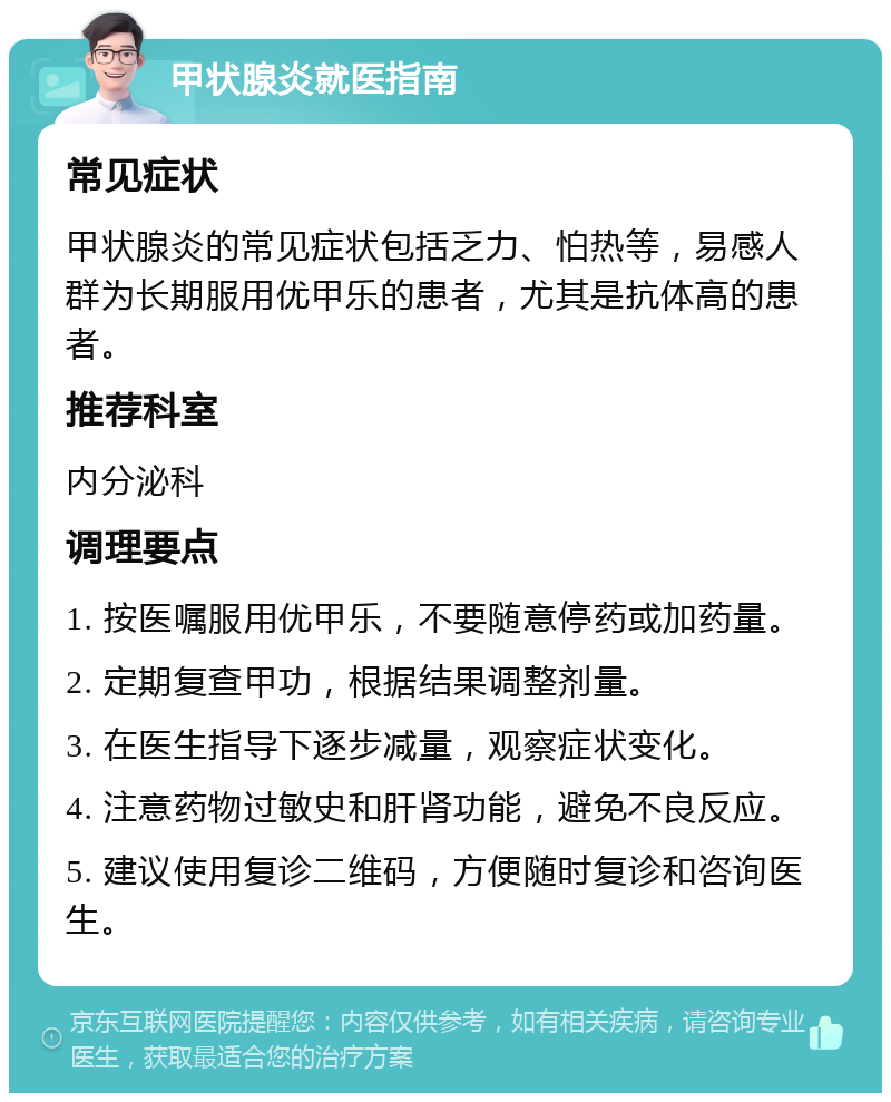 甲状腺炎就医指南 常见症状 甲状腺炎的常见症状包括乏力、怕热等，易感人群为长期服用优甲乐的患者，尤其是抗体高的患者。 推荐科室 内分泌科 调理要点 1. 按医嘱服用优甲乐，不要随意停药或加药量。 2. 定期复查甲功，根据结果调整剂量。 3. 在医生指导下逐步减量，观察症状变化。 4. 注意药物过敏史和肝肾功能，避免不良反应。 5. 建议使用复诊二维码，方便随时复诊和咨询医生。