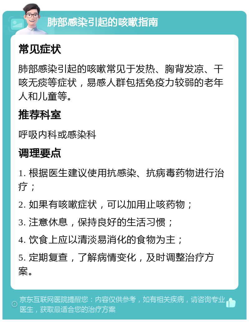 肺部感染引起的咳嗽指南 常见症状 肺部感染引起的咳嗽常见于发热、胸背发凉、干咳无痰等症状，易感人群包括免疫力较弱的老年人和儿童等。 推荐科室 呼吸内科或感染科 调理要点 1. 根据医生建议使用抗感染、抗病毒药物进行治疗； 2. 如果有咳嗽症状，可以加用止咳药物； 3. 注意休息，保持良好的生活习惯； 4. 饮食上应以清淡易消化的食物为主； 5. 定期复查，了解病情变化，及时调整治疗方案。