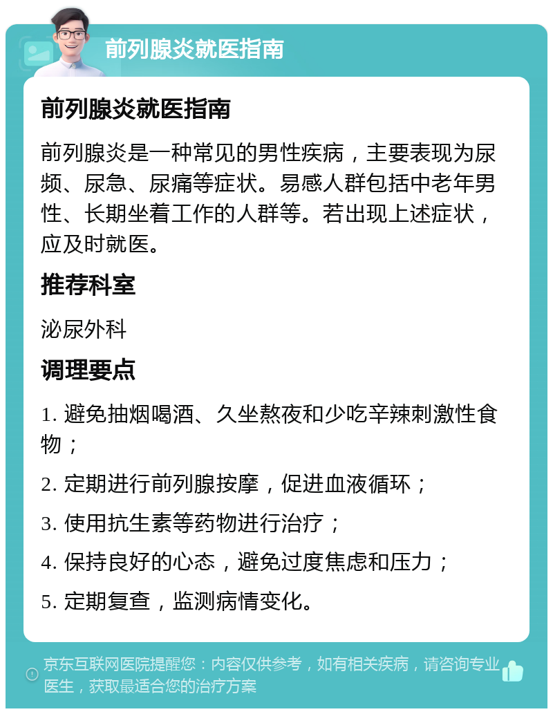 前列腺炎就医指南 前列腺炎就医指南 前列腺炎是一种常见的男性疾病，主要表现为尿频、尿急、尿痛等症状。易感人群包括中老年男性、长期坐着工作的人群等。若出现上述症状，应及时就医。 推荐科室 泌尿外科 调理要点 1. 避免抽烟喝酒、久坐熬夜和少吃辛辣刺激性食物； 2. 定期进行前列腺按摩，促进血液循环； 3. 使用抗生素等药物进行治疗； 4. 保持良好的心态，避免过度焦虑和压力； 5. 定期复查，监测病情变化。