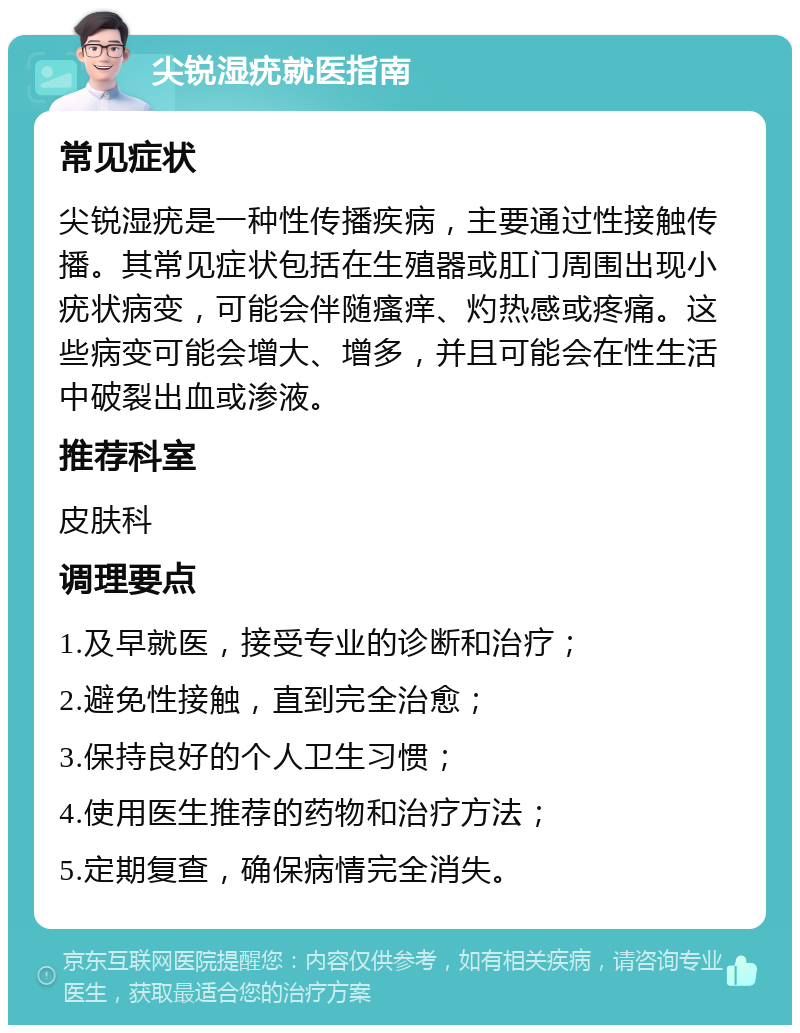 尖锐湿疣就医指南 常见症状 尖锐湿疣是一种性传播疾病，主要通过性接触传播。其常见症状包括在生殖器或肛门周围出现小疣状病变，可能会伴随瘙痒、灼热感或疼痛。这些病变可能会增大、增多，并且可能会在性生活中破裂出血或渗液。 推荐科室 皮肤科 调理要点 1.及早就医，接受专业的诊断和治疗； 2.避免性接触，直到完全治愈； 3.保持良好的个人卫生习惯； 4.使用医生推荐的药物和治疗方法； 5.定期复查，确保病情完全消失。