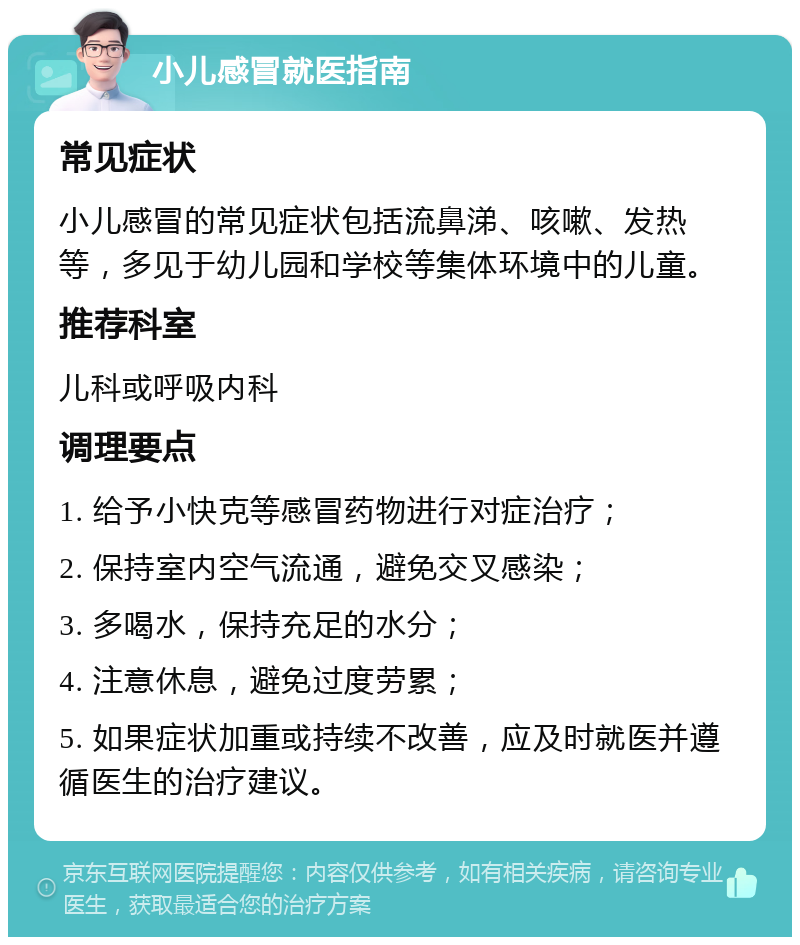 小儿感冒就医指南 常见症状 小儿感冒的常见症状包括流鼻涕、咳嗽、发热等，多见于幼儿园和学校等集体环境中的儿童。 推荐科室 儿科或呼吸内科 调理要点 1. 给予小快克等感冒药物进行对症治疗； 2. 保持室内空气流通，避免交叉感染； 3. 多喝水，保持充足的水分； 4. 注意休息，避免过度劳累； 5. 如果症状加重或持续不改善，应及时就医并遵循医生的治疗建议。