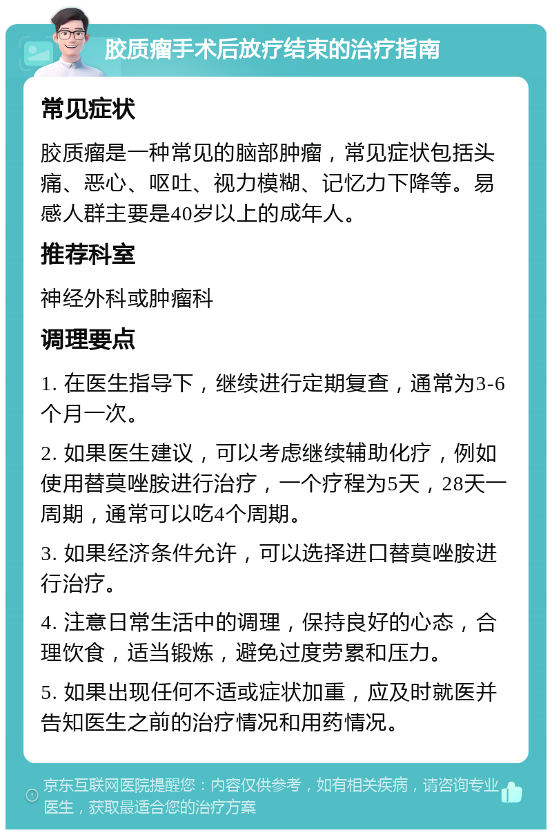 胶质瘤手术后放疗结束的治疗指南 常见症状 胶质瘤是一种常见的脑部肿瘤，常见症状包括头痛、恶心、呕吐、视力模糊、记忆力下降等。易感人群主要是40岁以上的成年人。 推荐科室 神经外科或肿瘤科 调理要点 1. 在医生指导下，继续进行定期复查，通常为3-6个月一次。 2. 如果医生建议，可以考虑继续辅助化疗，例如使用替莫唑胺进行治疗，一个疗程为5天，28天一周期，通常可以吃4个周期。 3. 如果经济条件允许，可以选择进口替莫唑胺进行治疗。 4. 注意日常生活中的调理，保持良好的心态，合理饮食，适当锻炼，避免过度劳累和压力。 5. 如果出现任何不适或症状加重，应及时就医并告知医生之前的治疗情况和用药情况。