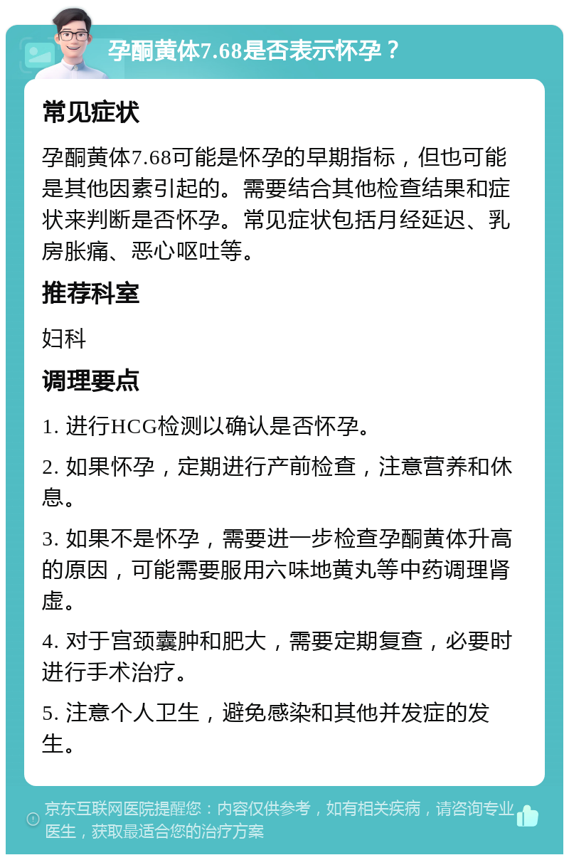 孕酮黄体7.68是否表示怀孕？ 常见症状 孕酮黄体7.68可能是怀孕的早期指标，但也可能是其他因素引起的。需要结合其他检查结果和症状来判断是否怀孕。常见症状包括月经延迟、乳房胀痛、恶心呕吐等。 推荐科室 妇科 调理要点 1. 进行HCG检测以确认是否怀孕。 2. 如果怀孕，定期进行产前检查，注意营养和休息。 3. 如果不是怀孕，需要进一步检查孕酮黄体升高的原因，可能需要服用六味地黄丸等中药调理肾虚。 4. 对于宫颈囊肿和肥大，需要定期复查，必要时进行手术治疗。 5. 注意个人卫生，避免感染和其他并发症的发生。