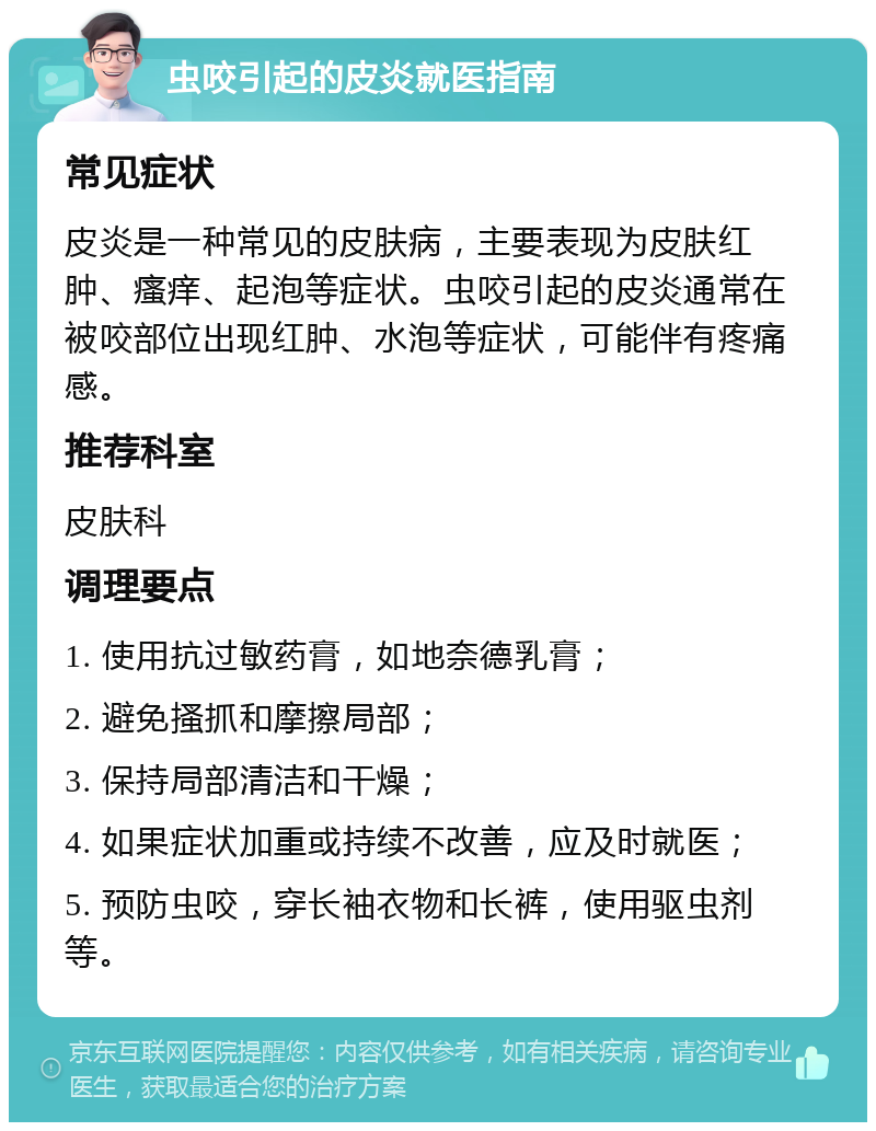 虫咬引起的皮炎就医指南 常见症状 皮炎是一种常见的皮肤病，主要表现为皮肤红肿、瘙痒、起泡等症状。虫咬引起的皮炎通常在被咬部位出现红肿、水泡等症状，可能伴有疼痛感。 推荐科室 皮肤科 调理要点 1. 使用抗过敏药膏，如地奈德乳膏； 2. 避免搔抓和摩擦局部； 3. 保持局部清洁和干燥； 4. 如果症状加重或持续不改善，应及时就医； 5. 预防虫咬，穿长袖衣物和长裤，使用驱虫剂等。