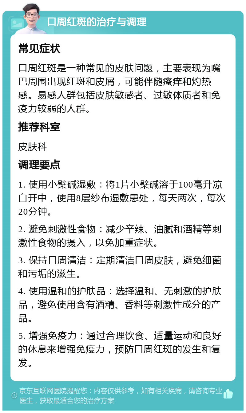 口周红斑的治疗与调理 常见症状 口周红斑是一种常见的皮肤问题，主要表现为嘴巴周围出现红斑和皮屑，可能伴随瘙痒和灼热感。易感人群包括皮肤敏感者、过敏体质者和免疫力较弱的人群。 推荐科室 皮肤科 调理要点 1. 使用小檗碱湿敷：将1片小檗碱溶于100毫升凉白开中，使用8层纱布湿敷患处，每天两次，每次20分钟。 2. 避免刺激性食物：减少辛辣、油腻和酒精等刺激性食物的摄入，以免加重症状。 3. 保持口周清洁：定期清洁口周皮肤，避免细菌和污垢的滋生。 4. 使用温和的护肤品：选择温和、无刺激的护肤品，避免使用含有酒精、香料等刺激性成分的产品。 5. 增强免疫力：通过合理饮食、适量运动和良好的休息来增强免疫力，预防口周红斑的发生和复发。