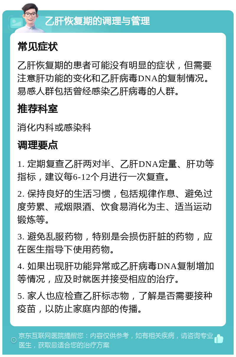 乙肝恢复期的调理与管理 常见症状 乙肝恢复期的患者可能没有明显的症状，但需要注意肝功能的变化和乙肝病毒DNA的复制情况。易感人群包括曾经感染乙肝病毒的人群。 推荐科室 消化内科或感染科 调理要点 1. 定期复查乙肝两对半、乙肝DNA定量、肝功等指标，建议每6-12个月进行一次复查。 2. 保持良好的生活习惯，包括规律作息、避免过度劳累、戒烟限酒、饮食易消化为主、适当运动锻炼等。 3. 避免乱服药物，特别是会损伤肝脏的药物，应在医生指导下使用药物。 4. 如果出现肝功能异常或乙肝病毒DNA复制增加等情况，应及时就医并接受相应的治疗。 5. 家人也应检查乙肝标志物，了解是否需要接种疫苗，以防止家庭内部的传播。