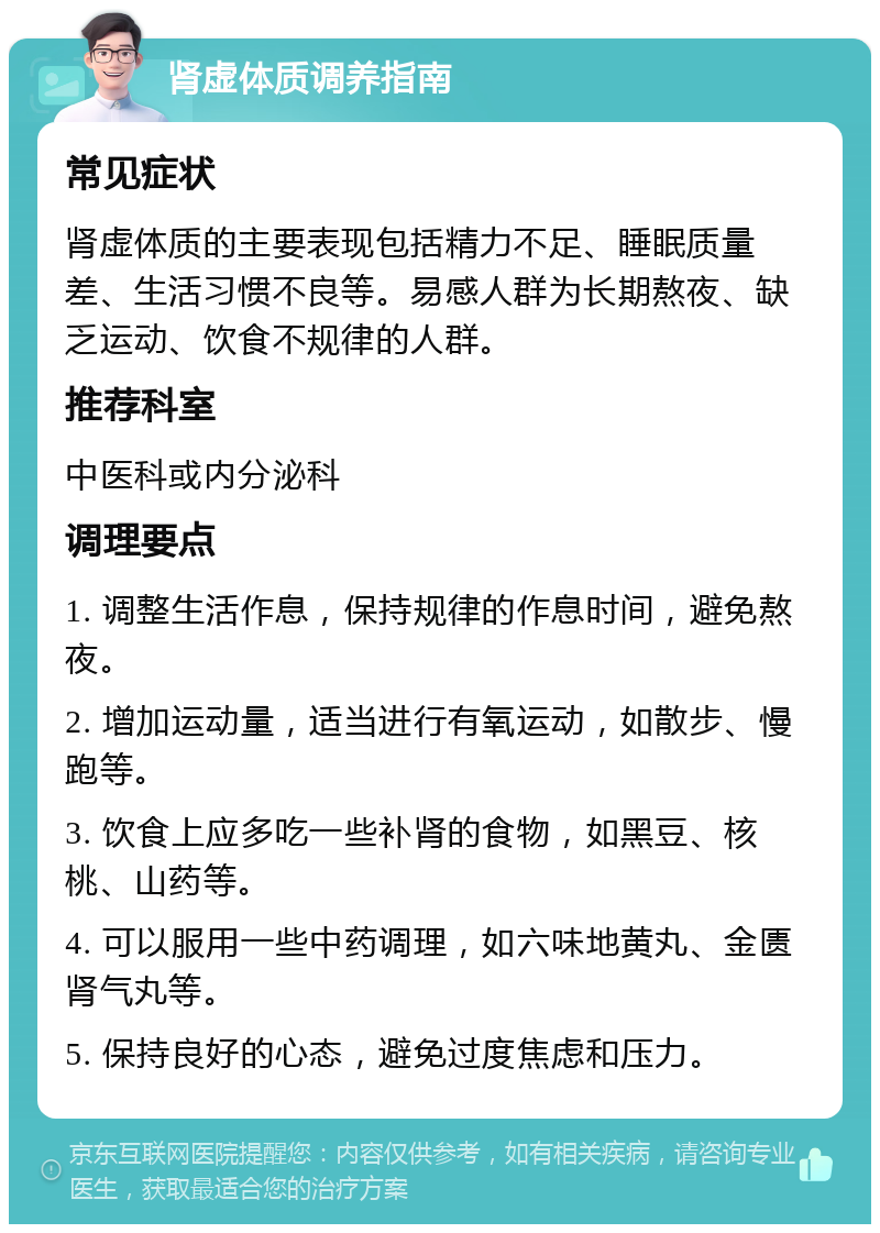 肾虚体质调养指南 常见症状 肾虚体质的主要表现包括精力不足、睡眠质量差、生活习惯不良等。易感人群为长期熬夜、缺乏运动、饮食不规律的人群。 推荐科室 中医科或内分泌科 调理要点 1. 调整生活作息，保持规律的作息时间，避免熬夜。 2. 增加运动量，适当进行有氧运动，如散步、慢跑等。 3. 饮食上应多吃一些补肾的食物，如黑豆、核桃、山药等。 4. 可以服用一些中药调理，如六味地黄丸、金匮肾气丸等。 5. 保持良好的心态，避免过度焦虑和压力。