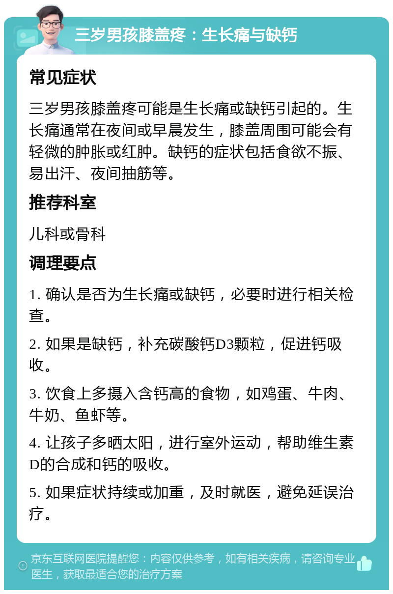 三岁男孩膝盖疼：生长痛与缺钙 常见症状 三岁男孩膝盖疼可能是生长痛或缺钙引起的。生长痛通常在夜间或早晨发生，膝盖周围可能会有轻微的肿胀或红肿。缺钙的症状包括食欲不振、易出汗、夜间抽筋等。 推荐科室 儿科或骨科 调理要点 1. 确认是否为生长痛或缺钙，必要时进行相关检查。 2. 如果是缺钙，补充碳酸钙D3颗粒，促进钙吸收。 3. 饮食上多摄入含钙高的食物，如鸡蛋、牛肉、牛奶、鱼虾等。 4. 让孩子多晒太阳，进行室外运动，帮助维生素D的合成和钙的吸收。 5. 如果症状持续或加重，及时就医，避免延误治疗。