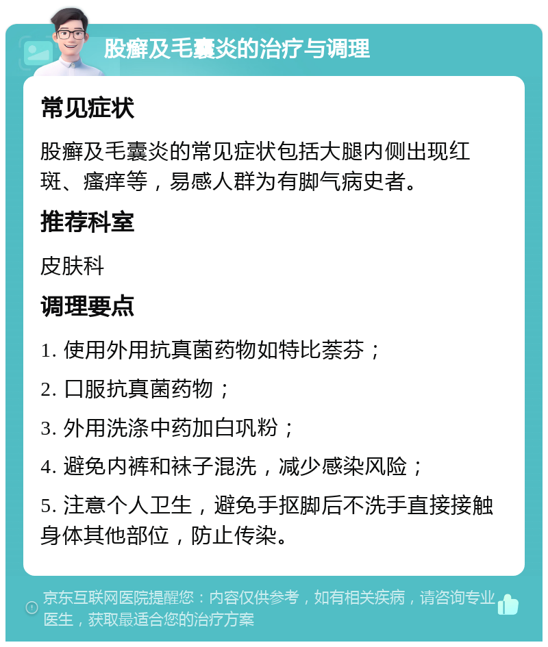 股癣及毛囊炎的治疗与调理 常见症状 股癣及毛囊炎的常见症状包括大腿内侧出现红斑、瘙痒等，易感人群为有脚气病史者。 推荐科室 皮肤科 调理要点 1. 使用外用抗真菌药物如特比萘芬； 2. 口服抗真菌药物； 3. 外用洗涤中药加白巩粉； 4. 避免内裤和袜子混洗，减少感染风险； 5. 注意个人卫生，避免手抠脚后不洗手直接接触身体其他部位，防止传染。