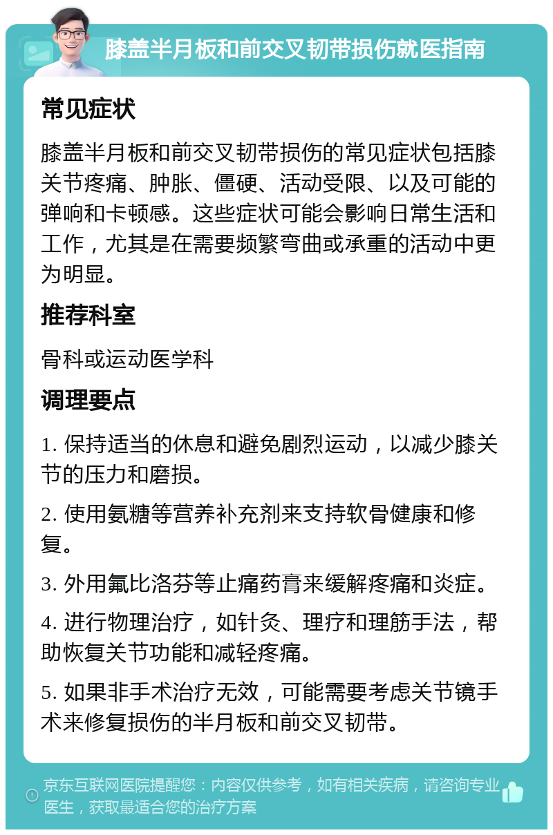 膝盖半月板和前交叉韧带损伤就医指南 常见症状 膝盖半月板和前交叉韧带损伤的常见症状包括膝关节疼痛、肿胀、僵硬、活动受限、以及可能的弹响和卡顿感。这些症状可能会影响日常生活和工作，尤其是在需要频繁弯曲或承重的活动中更为明显。 推荐科室 骨科或运动医学科 调理要点 1. 保持适当的休息和避免剧烈运动，以减少膝关节的压力和磨损。 2. 使用氨糖等营养补充剂来支持软骨健康和修复。 3. 外用氟比洛芬等止痛药膏来缓解疼痛和炎症。 4. 进行物理治疗，如针灸、理疗和理筋手法，帮助恢复关节功能和减轻疼痛。 5. 如果非手术治疗无效，可能需要考虑关节镜手术来修复损伤的半月板和前交叉韧带。