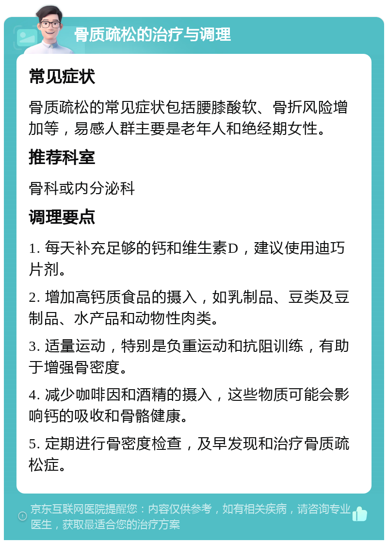 骨质疏松的治疗与调理 常见症状 骨质疏松的常见症状包括腰膝酸软、骨折风险增加等，易感人群主要是老年人和绝经期女性。 推荐科室 骨科或内分泌科 调理要点 1. 每天补充足够的钙和维生素D，建议使用迪巧片剂。 2. 增加高钙质食品的摄入，如乳制品、豆类及豆制品、水产品和动物性肉类。 3. 适量运动，特别是负重运动和抗阻训练，有助于增强骨密度。 4. 减少咖啡因和酒精的摄入，这些物质可能会影响钙的吸收和骨骼健康。 5. 定期进行骨密度检查，及早发现和治疗骨质疏松症。