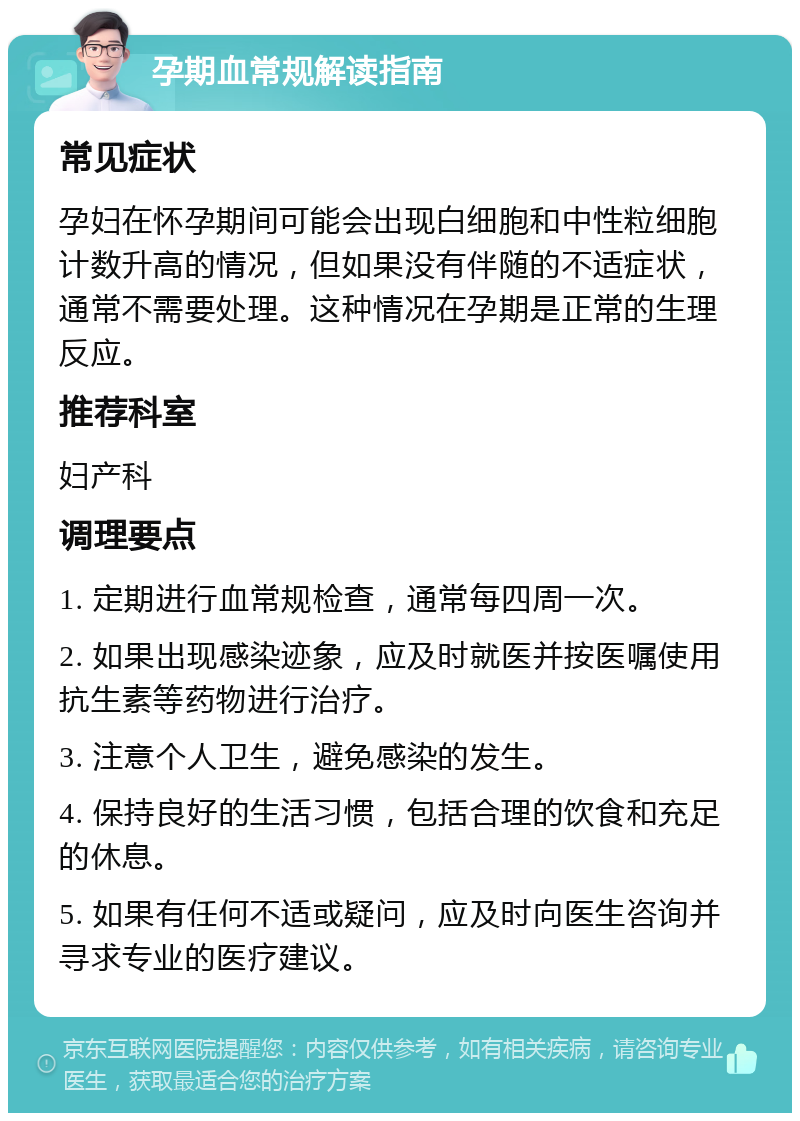 孕期血常规解读指南 常见症状 孕妇在怀孕期间可能会出现白细胞和中性粒细胞计数升高的情况，但如果没有伴随的不适症状，通常不需要处理。这种情况在孕期是正常的生理反应。 推荐科室 妇产科 调理要点 1. 定期进行血常规检查，通常每四周一次。 2. 如果出现感染迹象，应及时就医并按医嘱使用抗生素等药物进行治疗。 3. 注意个人卫生，避免感染的发生。 4. 保持良好的生活习惯，包括合理的饮食和充足的休息。 5. 如果有任何不适或疑问，应及时向医生咨询并寻求专业的医疗建议。