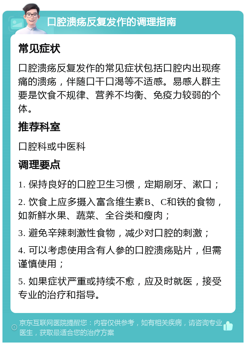 口腔溃疡反复发作的调理指南 常见症状 口腔溃疡反复发作的常见症状包括口腔内出现疼痛的溃疡，伴随口干口渴等不适感。易感人群主要是饮食不规律、营养不均衡、免疫力较弱的个体。 推荐科室 口腔科或中医科 调理要点 1. 保持良好的口腔卫生习惯，定期刷牙、漱口； 2. 饮食上应多摄入富含维生素B、C和铁的食物，如新鲜水果、蔬菜、全谷类和瘦肉； 3. 避免辛辣刺激性食物，减少对口腔的刺激； 4. 可以考虑使用含有人参的口腔溃疡贴片，但需谨慎使用； 5. 如果症状严重或持续不愈，应及时就医，接受专业的治疗和指导。