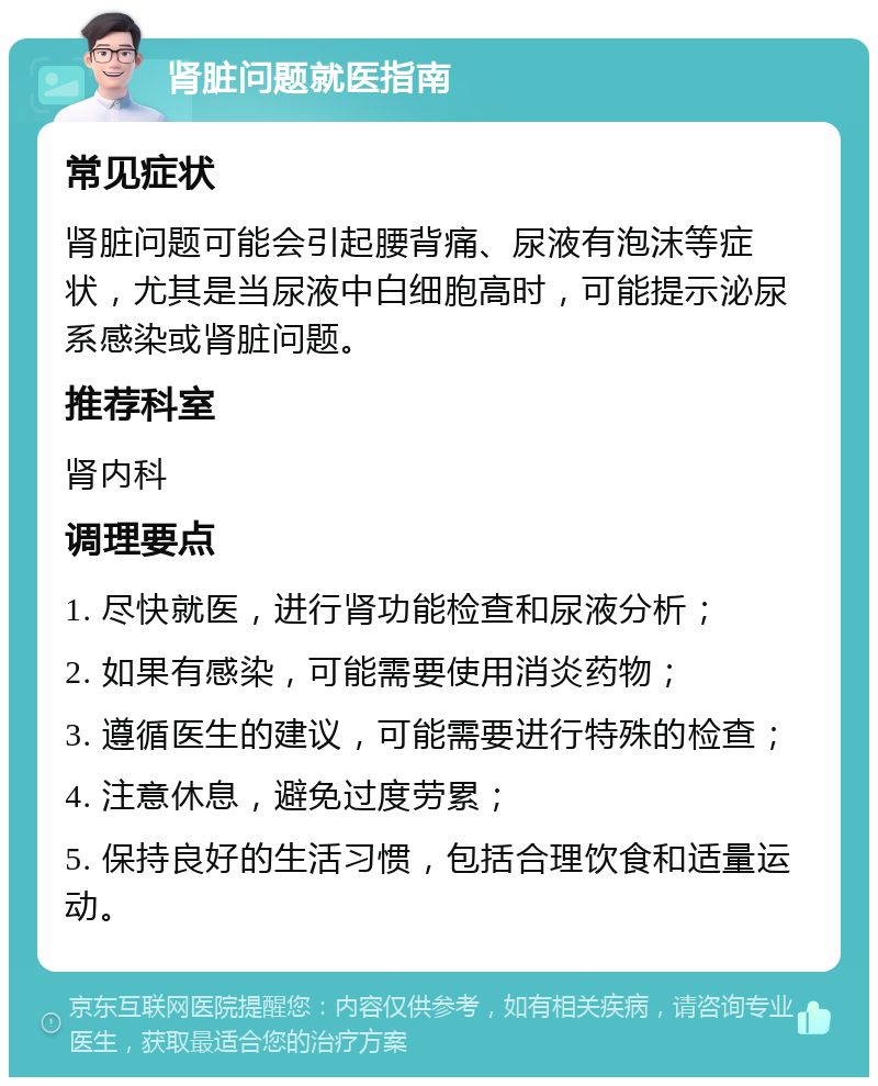 肾脏问题就医指南 常见症状 肾脏问题可能会引起腰背痛、尿液有泡沫等症状，尤其是当尿液中白细胞高时，可能提示泌尿系感染或肾脏问题。 推荐科室 肾内科 调理要点 1. 尽快就医，进行肾功能检查和尿液分析； 2. 如果有感染，可能需要使用消炎药物； 3. 遵循医生的建议，可能需要进行特殊的检查； 4. 注意休息，避免过度劳累； 5. 保持良好的生活习惯，包括合理饮食和适量运动。