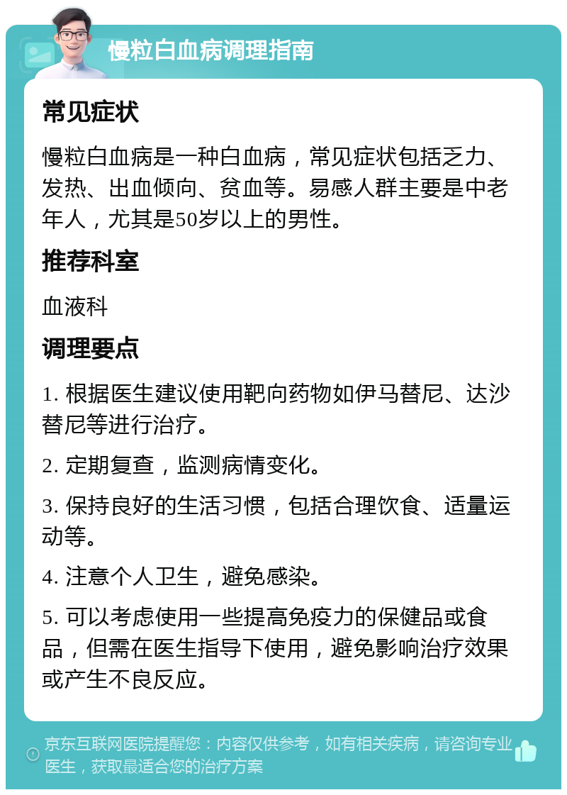 慢粒白血病调理指南 常见症状 慢粒白血病是一种白血病，常见症状包括乏力、发热、出血倾向、贫血等。易感人群主要是中老年人，尤其是50岁以上的男性。 推荐科室 血液科 调理要点 1. 根据医生建议使用靶向药物如伊马替尼、达沙替尼等进行治疗。 2. 定期复查，监测病情变化。 3. 保持良好的生活习惯，包括合理饮食、适量运动等。 4. 注意个人卫生，避免感染。 5. 可以考虑使用一些提高免疫力的保健品或食品，但需在医生指导下使用，避免影响治疗效果或产生不良反应。