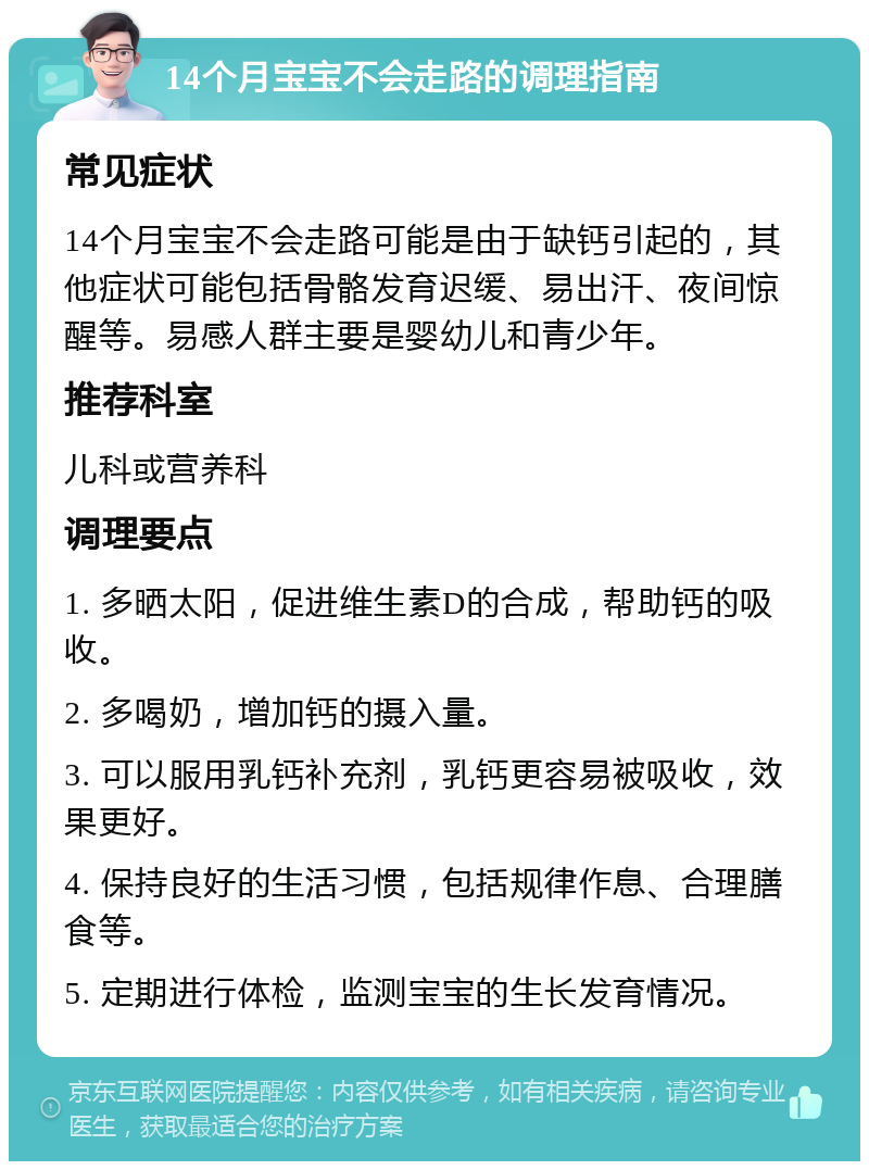 14个月宝宝不会走路的调理指南 常见症状 14个月宝宝不会走路可能是由于缺钙引起的，其他症状可能包括骨骼发育迟缓、易出汗、夜间惊醒等。易感人群主要是婴幼儿和青少年。 推荐科室 儿科或营养科 调理要点 1. 多晒太阳，促进维生素D的合成，帮助钙的吸收。 2. 多喝奶，增加钙的摄入量。 3. 可以服用乳钙补充剂，乳钙更容易被吸收，效果更好。 4. 保持良好的生活习惯，包括规律作息、合理膳食等。 5. 定期进行体检，监测宝宝的生长发育情况。