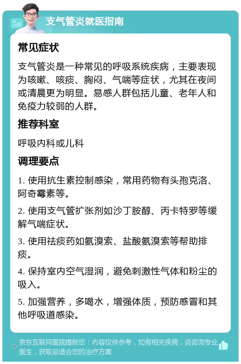 支气管炎就医指南 常见症状 支气管炎是一种常见的呼吸系统疾病，主要表现为咳嗽、咳痰、胸闷、气喘等症状，尤其在夜间或清晨更为明显。易感人群包括儿童、老年人和免疫力较弱的人群。 推荐科室 呼吸内科或儿科 调理要点 1. 使用抗生素控制感染，常用药物有头孢克洛、阿奇霉素等。 2. 使用支气管扩张剂如沙丁胺醇、丙卡特罗等缓解气喘症状。 3. 使用祛痰药如氨溴索、盐酸氨溴索等帮助排痰。 4. 保持室内空气湿润，避免刺激性气体和粉尘的吸入。 5. 加强营养，多喝水，增强体质，预防感冒和其他呼吸道感染。