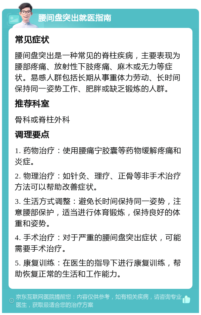 腰间盘突出就医指南 常见症状 腰间盘突出是一种常见的脊柱疾病，主要表现为腰部疼痛、放射性下肢疼痛、麻木或无力等症状。易感人群包括长期从事重体力劳动、长时间保持同一姿势工作、肥胖或缺乏锻炼的人群。 推荐科室 骨科或脊柱外科 调理要点 1. 药物治疗：使用腰痛宁胶囊等药物缓解疼痛和炎症。 2. 物理治疗：如针灸、理疗、正骨等非手术治疗方法可以帮助改善症状。 3. 生活方式调整：避免长时间保持同一姿势，注意腰部保护，适当进行体育锻炼，保持良好的体重和姿势。 4. 手术治疗：对于严重的腰间盘突出症状，可能需要手术治疗。 5. 康复训练：在医生的指导下进行康复训练，帮助恢复正常的生活和工作能力。