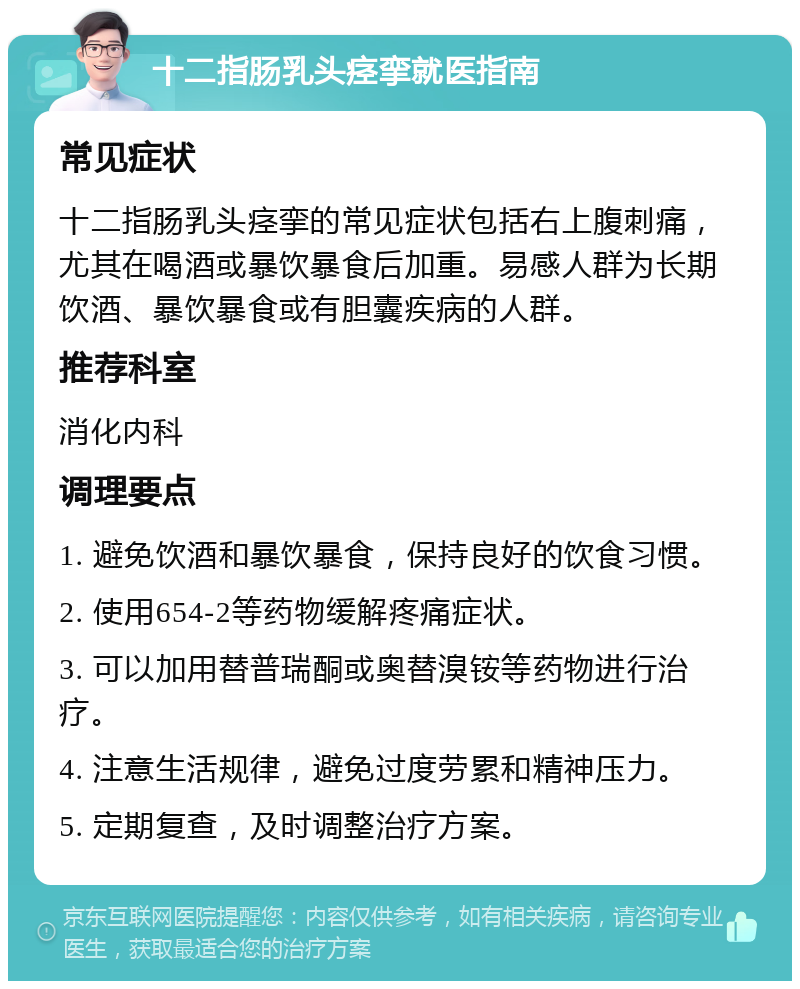 十二指肠乳头痉挛就医指南 常见症状 十二指肠乳头痉挛的常见症状包括右上腹刺痛，尤其在喝酒或暴饮暴食后加重。易感人群为长期饮酒、暴饮暴食或有胆囊疾病的人群。 推荐科室 消化内科 调理要点 1. 避免饮酒和暴饮暴食，保持良好的饮食习惯。 2. 使用654-2等药物缓解疼痛症状。 3. 可以加用替普瑞酮或奥替溴铵等药物进行治疗。 4. 注意生活规律，避免过度劳累和精神压力。 5. 定期复查，及时调整治疗方案。