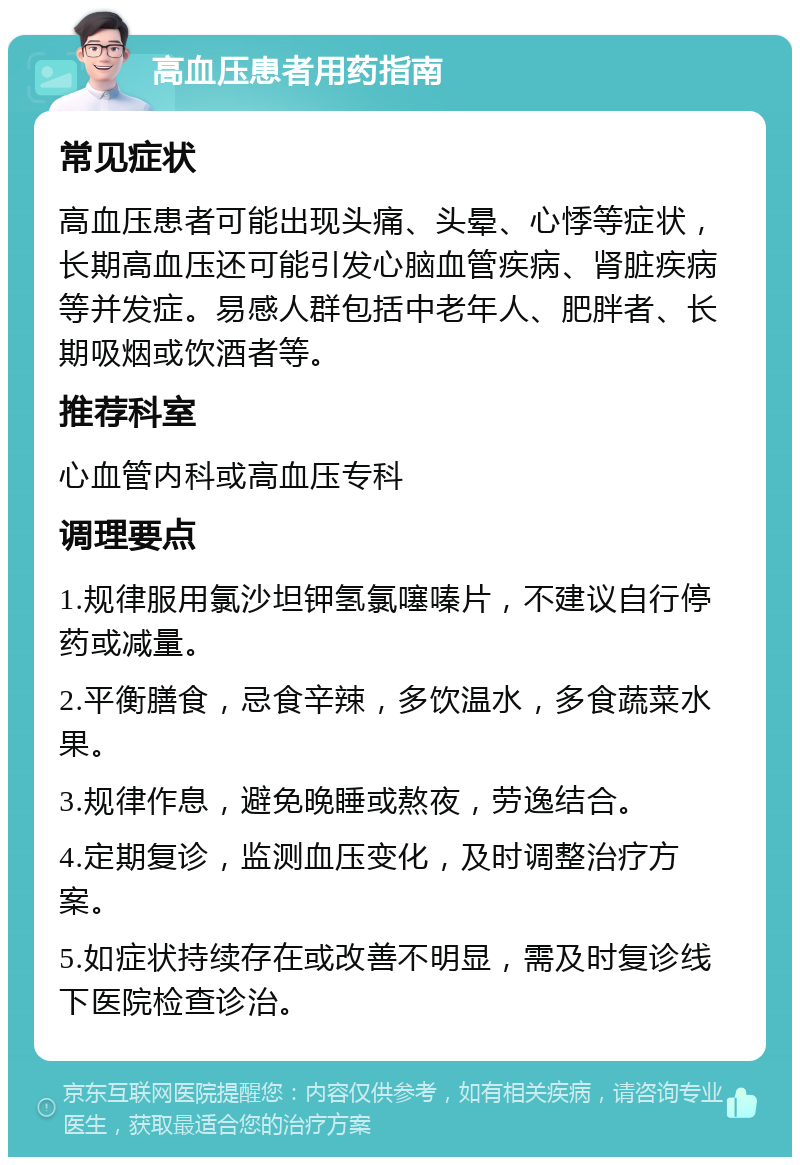 高血压患者用药指南 常见症状 高血压患者可能出现头痛、头晕、心悸等症状，长期高血压还可能引发心脑血管疾病、肾脏疾病等并发症。易感人群包括中老年人、肥胖者、长期吸烟或饮酒者等。 推荐科室 心血管内科或高血压专科 调理要点 1.规律服用氯沙坦钾氢氯噻嗪片，不建议自行停药或减量。 2.平衡膳食，忌食辛辣，多饮温水，多食蔬菜水果。 3.规律作息，避免晚睡或熬夜，劳逸结合。 4.定期复诊，监测血压变化，及时调整治疗方案。 5.如症状持续存在或改善不明显，需及时复诊线下医院检查诊治。