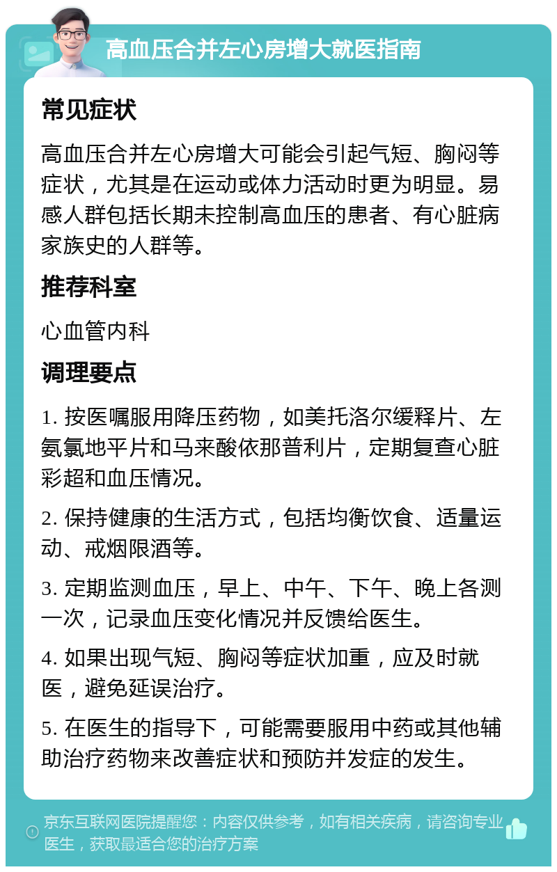 高血压合并左心房增大就医指南 常见症状 高血压合并左心房增大可能会引起气短、胸闷等症状，尤其是在运动或体力活动时更为明显。易感人群包括长期未控制高血压的患者、有心脏病家族史的人群等。 推荐科室 心血管内科 调理要点 1. 按医嘱服用降压药物，如美托洛尔缓释片、左氨氯地平片和马来酸依那普利片，定期复查心脏彩超和血压情况。 2. 保持健康的生活方式，包括均衡饮食、适量运动、戒烟限酒等。 3. 定期监测血压，早上、中午、下午、晚上各测一次，记录血压变化情况并反馈给医生。 4. 如果出现气短、胸闷等症状加重，应及时就医，避免延误治疗。 5. 在医生的指导下，可能需要服用中药或其他辅助治疗药物来改善症状和预防并发症的发生。