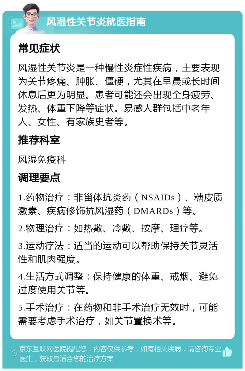 风湿性关节炎就医指南 常见症状 风湿性关节炎是一种慢性炎症性疾病，主要表现为关节疼痛、肿胀、僵硬，尤其在早晨或长时间休息后更为明显。患者可能还会出现全身疲劳、发热、体重下降等症状。易感人群包括中老年人、女性、有家族史者等。 推荐科室 风湿免疫科 调理要点 1.药物治疗：非甾体抗炎药（NSAIDs）、糖皮质激素、疾病修饰抗风湿药（DMARDs）等。 2.物理治疗：如热敷、冷敷、按摩、理疗等。 3.运动疗法：适当的运动可以帮助保持关节灵活性和肌肉强度。 4.生活方式调整：保持健康的体重、戒烟、避免过度使用关节等。 5.手术治疗：在药物和非手术治疗无效时，可能需要考虑手术治疗，如关节置换术等。