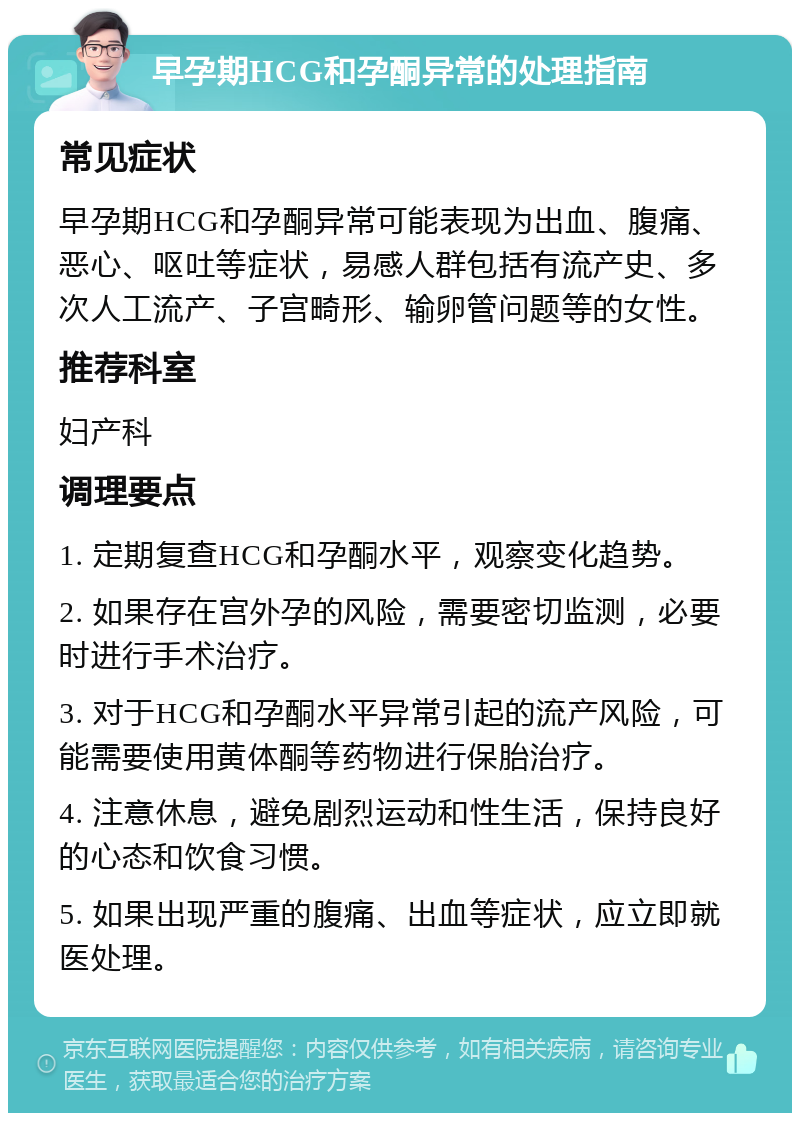 早孕期HCG和孕酮异常的处理指南 常见症状 早孕期HCG和孕酮异常可能表现为出血、腹痛、恶心、呕吐等症状，易感人群包括有流产史、多次人工流产、子宫畸形、输卵管问题等的女性。 推荐科室 妇产科 调理要点 1. 定期复查HCG和孕酮水平，观察变化趋势。 2. 如果存在宫外孕的风险，需要密切监测，必要时进行手术治疗。 3. 对于HCG和孕酮水平异常引起的流产风险，可能需要使用黄体酮等药物进行保胎治疗。 4. 注意休息，避免剧烈运动和性生活，保持良好的心态和饮食习惯。 5. 如果出现严重的腹痛、出血等症状，应立即就医处理。