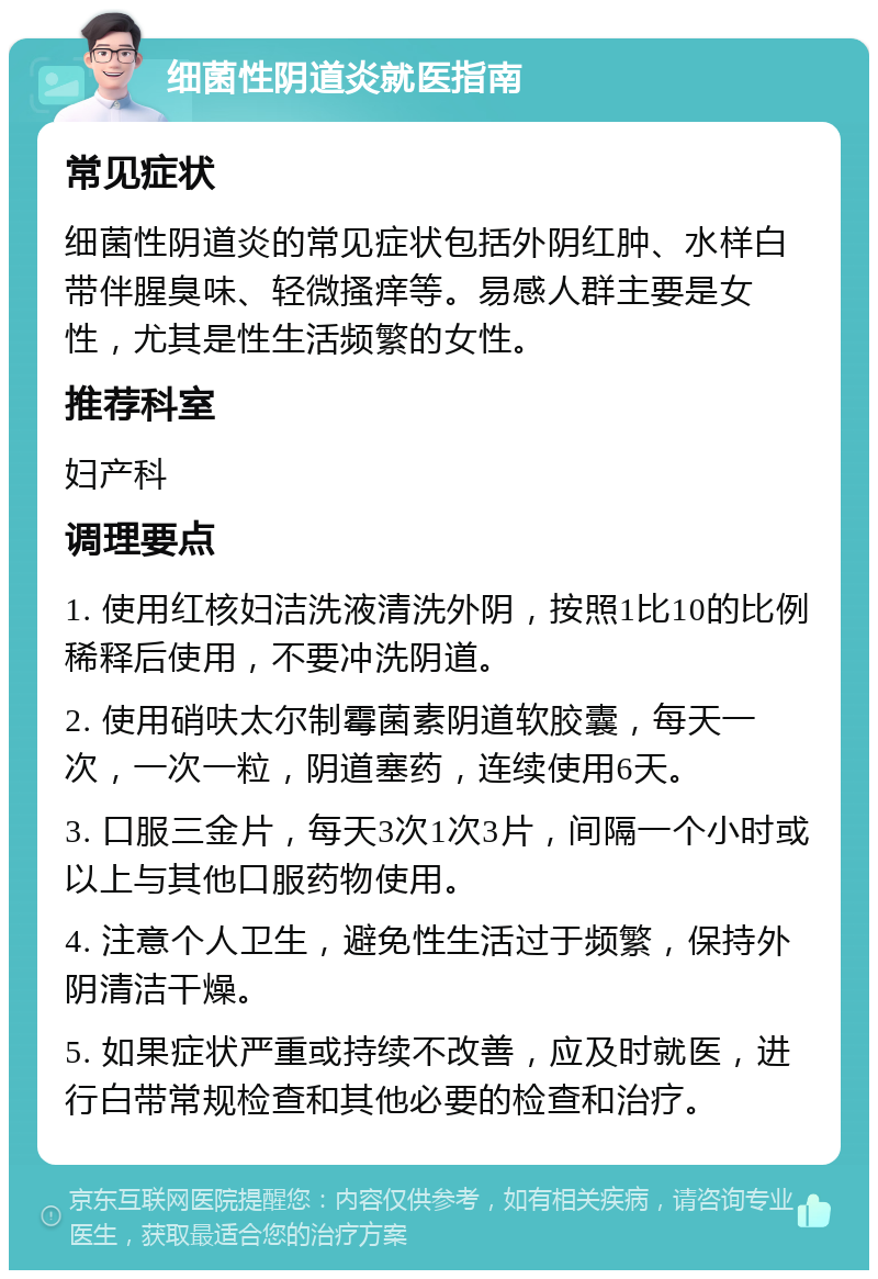 细菌性阴道炎就医指南 常见症状 细菌性阴道炎的常见症状包括外阴红肿、水样白带伴腥臭味、轻微搔痒等。易感人群主要是女性，尤其是性生活频繁的女性。 推荐科室 妇产科 调理要点 1. 使用红核妇洁洗液清洗外阴，按照1比10的比例稀释后使用，不要冲洗阴道。 2. 使用硝呋太尔制霉菌素阴道软胶囊，每天一次，一次一粒，阴道塞药，连续使用6天。 3. 口服三金片，每天3次1次3片，间隔一个小时或以上与其他口服药物使用。 4. 注意个人卫生，避免性生活过于频繁，保持外阴清洁干燥。 5. 如果症状严重或持续不改善，应及时就医，进行白带常规检查和其他必要的检查和治疗。