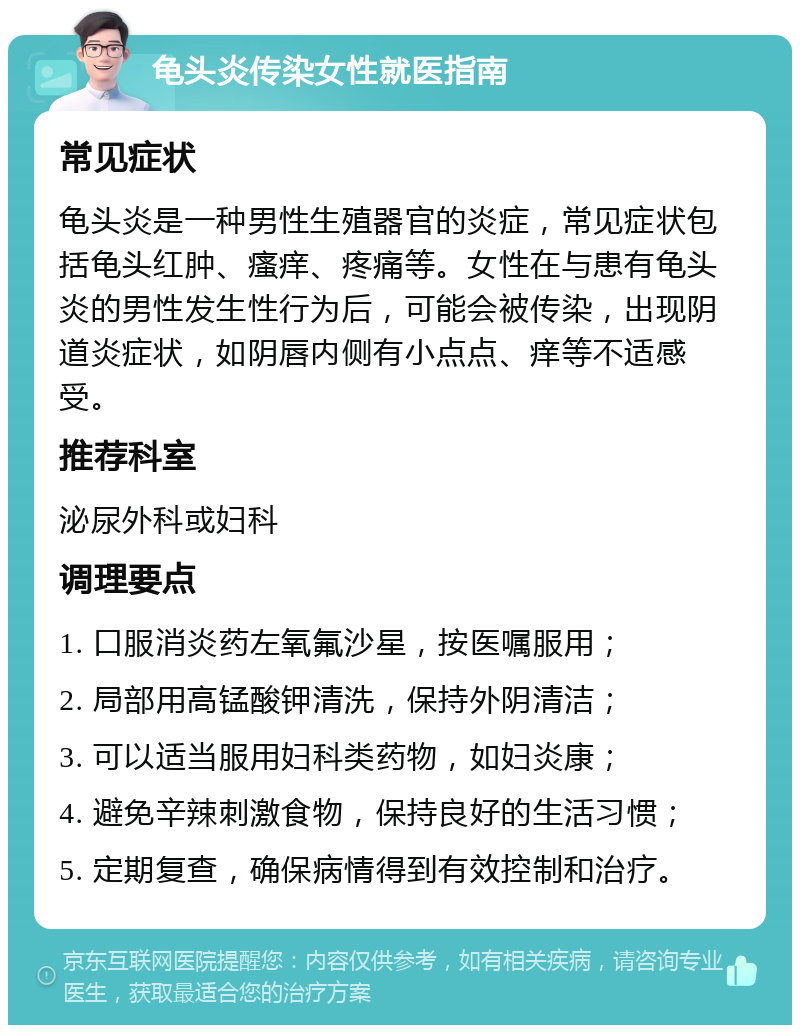 龟头炎传染女性就医指南 常见症状 龟头炎是一种男性生殖器官的炎症，常见症状包括龟头红肿、瘙痒、疼痛等。女性在与患有龟头炎的男性发生性行为后，可能会被传染，出现阴道炎症状，如阴唇内侧有小点点、痒等不适感受。 推荐科室 泌尿外科或妇科 调理要点 1. 口服消炎药左氧氟沙星，按医嘱服用； 2. 局部用高锰酸钾清洗，保持外阴清洁； 3. 可以适当服用妇科类药物，如妇炎康； 4. 避免辛辣刺激食物，保持良好的生活习惯； 5. 定期复查，确保病情得到有效控制和治疗。