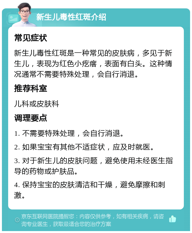 新生儿毒性红斑介绍 常见症状 新生儿毒性红斑是一种常见的皮肤病，多见于新生儿，表现为红色小疙瘩，表面有白头。这种情况通常不需要特殊处理，会自行消退。 推荐科室 儿科或皮肤科 调理要点 1. 不需要特殊处理，会自行消退。 2. 如果宝宝有其他不适症状，应及时就医。 3. 对于新生儿的皮肤问题，避免使用未经医生指导的药物或护肤品。 4. 保持宝宝的皮肤清洁和干燥，避免摩擦和刺激。