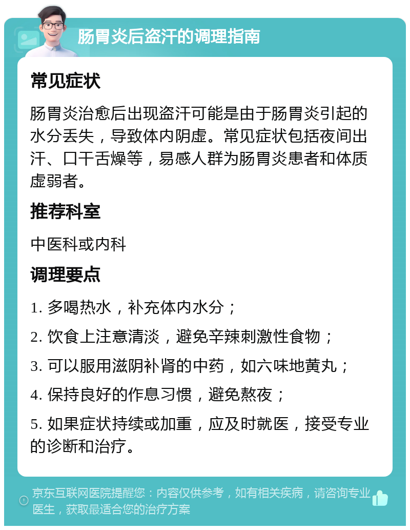 肠胃炎后盗汗的调理指南 常见症状 肠胃炎治愈后出现盗汗可能是由于肠胃炎引起的水分丢失，导致体内阴虚。常见症状包括夜间出汗、口干舌燥等，易感人群为肠胃炎患者和体质虚弱者。 推荐科室 中医科或内科 调理要点 1. 多喝热水，补充体内水分； 2. 饮食上注意清淡，避免辛辣刺激性食物； 3. 可以服用滋阴补肾的中药，如六味地黄丸； 4. 保持良好的作息习惯，避免熬夜； 5. 如果症状持续或加重，应及时就医，接受专业的诊断和治疗。