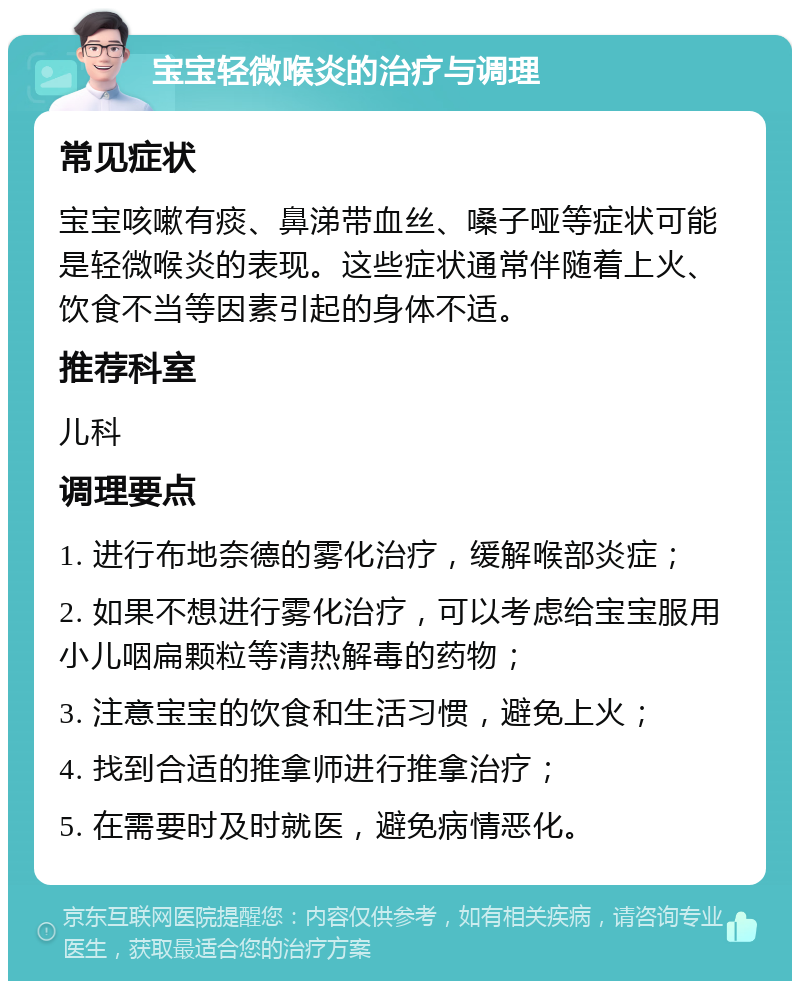 宝宝轻微喉炎的治疗与调理 常见症状 宝宝咳嗽有痰、鼻涕带血丝、嗓子哑等症状可能是轻微喉炎的表现。这些症状通常伴随着上火、饮食不当等因素引起的身体不适。 推荐科室 儿科 调理要点 1. 进行布地奈德的雾化治疗，缓解喉部炎症； 2. 如果不想进行雾化治疗，可以考虑给宝宝服用小儿咽扁颗粒等清热解毒的药物； 3. 注意宝宝的饮食和生活习惯，避免上火； 4. 找到合适的推拿师进行推拿治疗； 5. 在需要时及时就医，避免病情恶化。