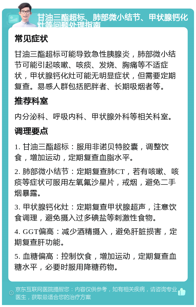 甘油三酯超标、肺部微小结节、甲状腺钙化灶等问题处理指南 常见症状 甘油三酯超标可能导致急性胰腺炎，肺部微小结节可能引起咳嗽、咳痰、发烧、胸痛等不适症状，甲状腺钙化灶可能无明显症状，但需要定期复查。易感人群包括肥胖者、长期吸烟者等。 推荐科室 内分泌科、呼吸内科、甲状腺外科等相关科室。 调理要点 1. 甘油三酯超标：服用非诺贝特胶囊，调整饮食，增加运动，定期复查血脂水平。 2. 肺部微小结节：定期复查肺CT，若有咳嗽、咳痰等症状可服用左氧氟沙星片，戒烟，避免二手烟暴露。 3. 甲状腺钙化灶：定期复查甲状腺超声，注意饮食调理，避免摄入过多碘盐等刺激性食物。 4. GGT偏高：减少酒精摄入，避免肝脏损害，定期复查肝功能。 5. 血糖偏高：控制饮食，增加运动，定期复查血糖水平，必要时服用降糖药物。