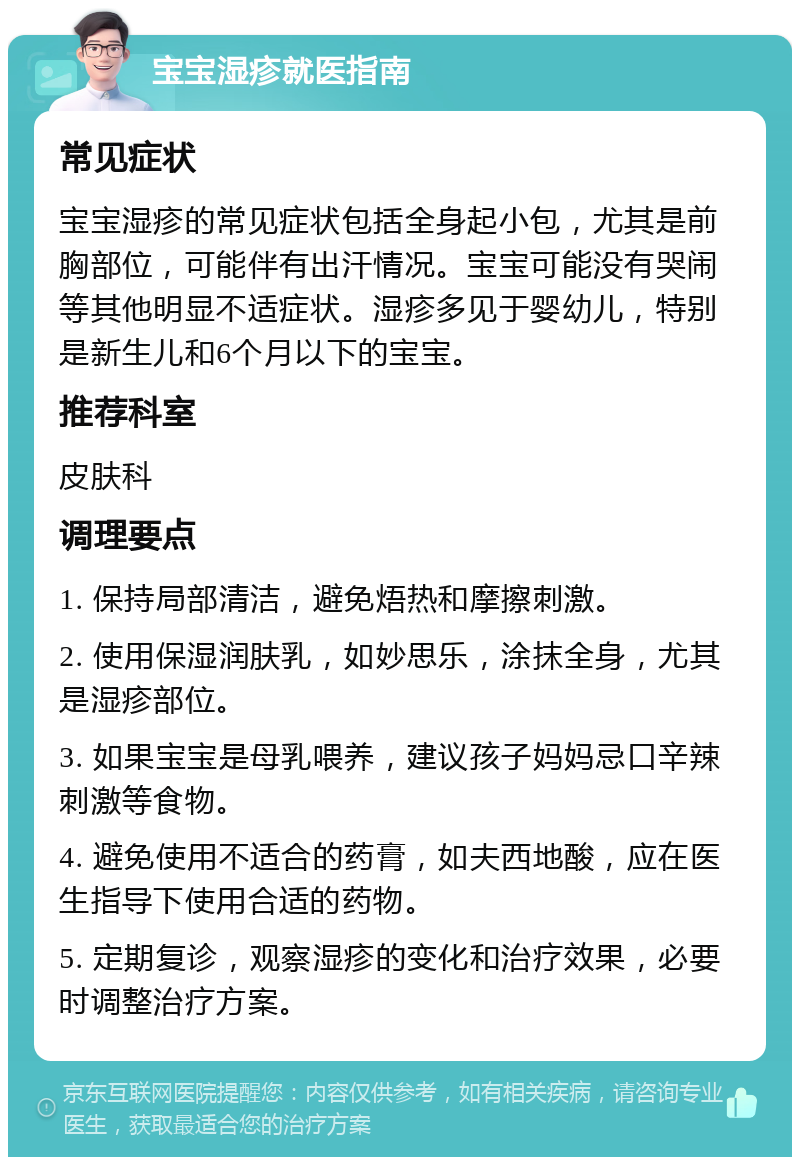 宝宝湿疹就医指南 常见症状 宝宝湿疹的常见症状包括全身起小包，尤其是前胸部位，可能伴有出汗情况。宝宝可能没有哭闹等其他明显不适症状。湿疹多见于婴幼儿，特别是新生儿和6个月以下的宝宝。 推荐科室 皮肤科 调理要点 1. 保持局部清洁，避免焐热和摩擦刺激。 2. 使用保湿润肤乳，如妙思乐，涂抹全身，尤其是湿疹部位。 3. 如果宝宝是母乳喂养，建议孩子妈妈忌口辛辣刺激等食物。 4. 避免使用不适合的药膏，如夫西地酸，应在医生指导下使用合适的药物。 5. 定期复诊，观察湿疹的变化和治疗效果，必要时调整治疗方案。