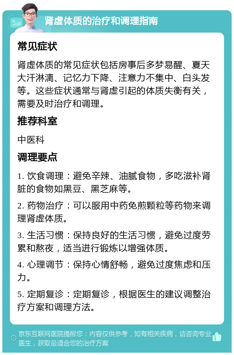 肾虚体质的治疗和调理指南 常见症状 肾虚体质的常见症状包括房事后多梦易醒、夏天大汗淋漓、记忆力下降、注意力不集中、白头发等。这些症状通常与肾虚引起的体质失衡有关，需要及时治疗和调理。 推荐科室 中医科 调理要点 1. 饮食调理：避免辛辣、油腻食物，多吃滋补肾脏的食物如黑豆、黑芝麻等。 2. 药物治疗：可以服用中药免煎颗粒等药物来调理肾虚体质。 3. 生活习惯：保持良好的生活习惯，避免过度劳累和熬夜，适当进行锻炼以增强体质。 4. 心理调节：保持心情舒畅，避免过度焦虑和压力。 5. 定期复诊：定期复诊，根据医生的建议调整治疗方案和调理方法。