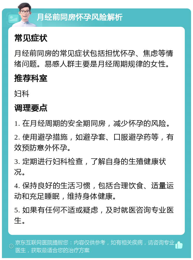 月经前同房怀孕风险解析 常见症状 月经前同房的常见症状包括担忧怀孕、焦虑等情绪问题。易感人群主要是月经周期规律的女性。 推荐科室 妇科 调理要点 1. 在月经周期的安全期同房，减少怀孕的风险。 2. 使用避孕措施，如避孕套、口服避孕药等，有效预防意外怀孕。 3. 定期进行妇科检查，了解自身的生殖健康状况。 4. 保持良好的生活习惯，包括合理饮食、适量运动和充足睡眠，维持身体健康。 5. 如果有任何不适或疑虑，及时就医咨询专业医生。