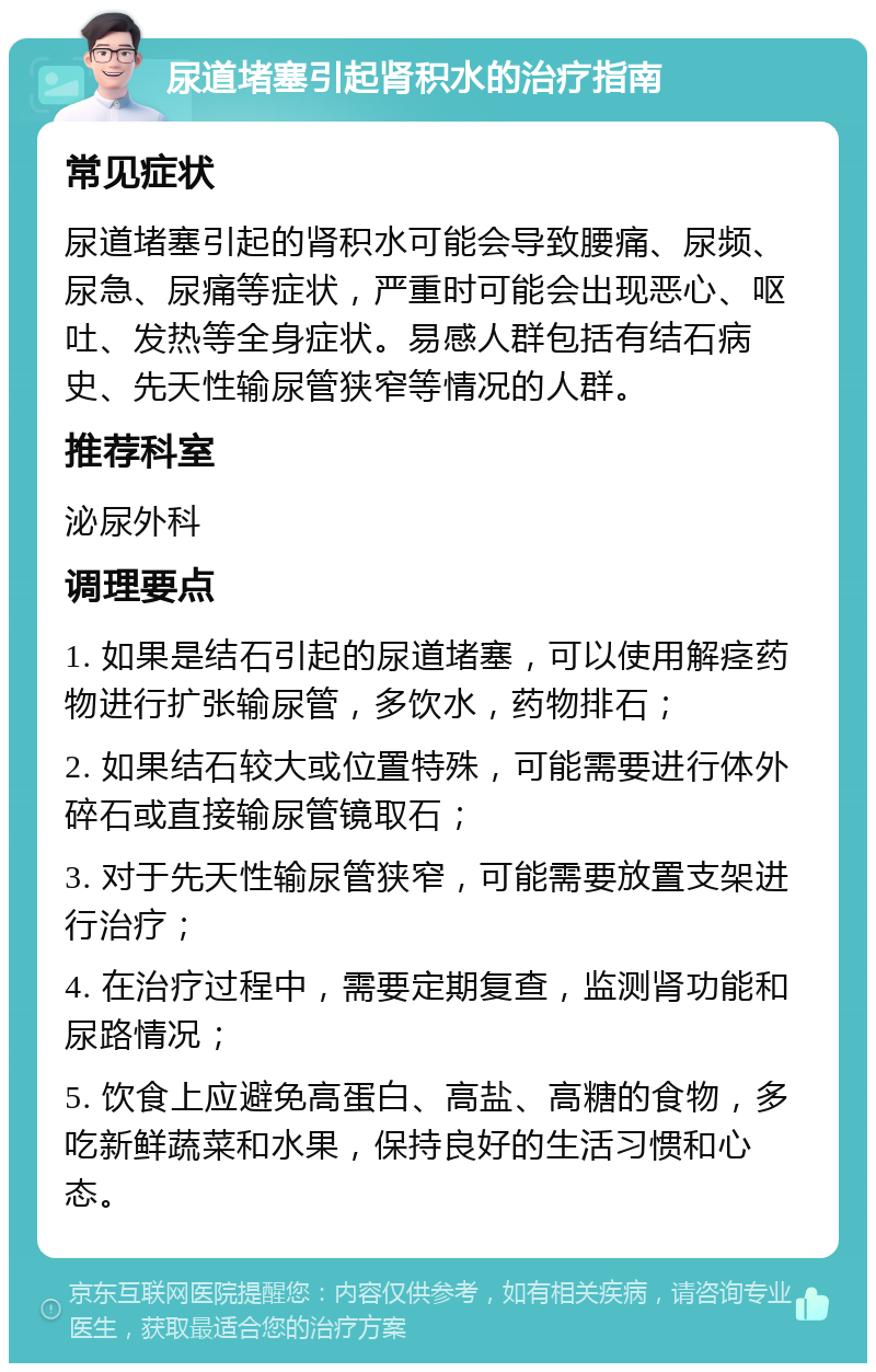 尿道堵塞引起肾积水的治疗指南 常见症状 尿道堵塞引起的肾积水可能会导致腰痛、尿频、尿急、尿痛等症状，严重时可能会出现恶心、呕吐、发热等全身症状。易感人群包括有结石病史、先天性输尿管狭窄等情况的人群。 推荐科室 泌尿外科 调理要点 1. 如果是结石引起的尿道堵塞，可以使用解痉药物进行扩张输尿管，多饮水，药物排石； 2. 如果结石较大或位置特殊，可能需要进行体外碎石或直接输尿管镜取石； 3. 对于先天性输尿管狭窄，可能需要放置支架进行治疗； 4. 在治疗过程中，需要定期复查，监测肾功能和尿路情况； 5. 饮食上应避免高蛋白、高盐、高糖的食物，多吃新鲜蔬菜和水果，保持良好的生活习惯和心态。