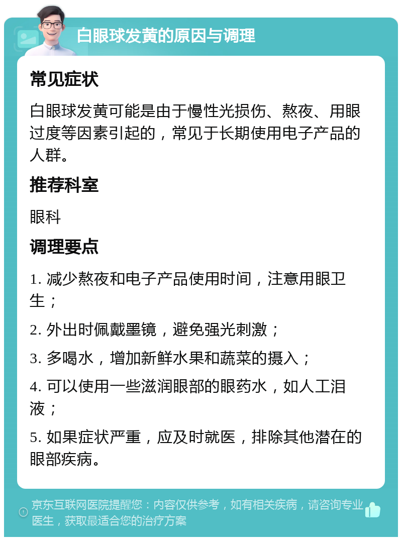 白眼球发黄的原因与调理 常见症状 白眼球发黄可能是由于慢性光损伤、熬夜、用眼过度等因素引起的，常见于长期使用电子产品的人群。 推荐科室 眼科 调理要点 1. 减少熬夜和电子产品使用时间，注意用眼卫生； 2. 外出时佩戴墨镜，避免强光刺激； 3. 多喝水，增加新鲜水果和蔬菜的摄入； 4. 可以使用一些滋润眼部的眼药水，如人工泪液； 5. 如果症状严重，应及时就医，排除其他潜在的眼部疾病。