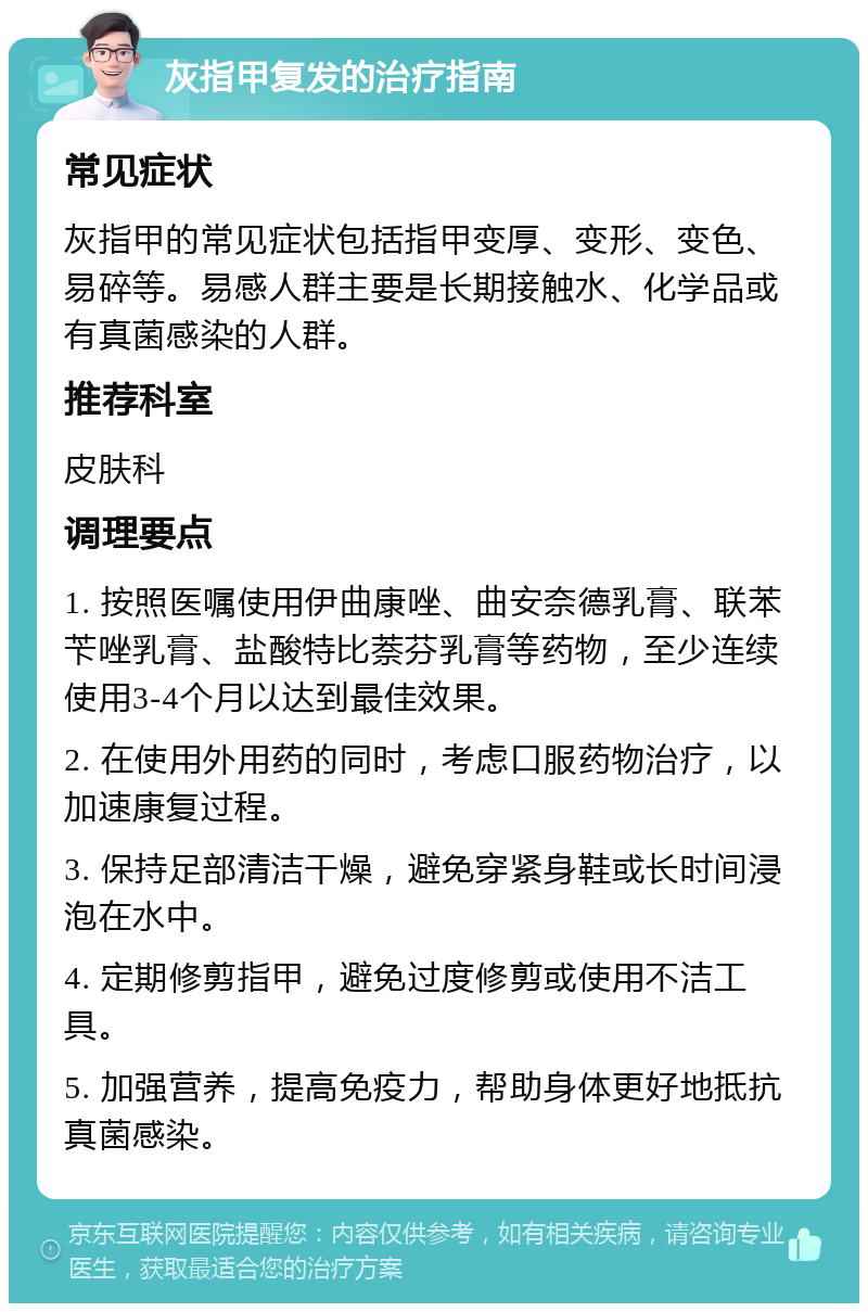 灰指甲复发的治疗指南 常见症状 灰指甲的常见症状包括指甲变厚、变形、变色、易碎等。易感人群主要是长期接触水、化学品或有真菌感染的人群。 推荐科室 皮肤科 调理要点 1. 按照医嘱使用伊曲康唑、曲安奈德乳膏、联苯苄唑乳膏、盐酸特比萘芬乳膏等药物，至少连续使用3-4个月以达到最佳效果。 2. 在使用外用药的同时，考虑口服药物治疗，以加速康复过程。 3. 保持足部清洁干燥，避免穿紧身鞋或长时间浸泡在水中。 4. 定期修剪指甲，避免过度修剪或使用不洁工具。 5. 加强营养，提高免疫力，帮助身体更好地抵抗真菌感染。