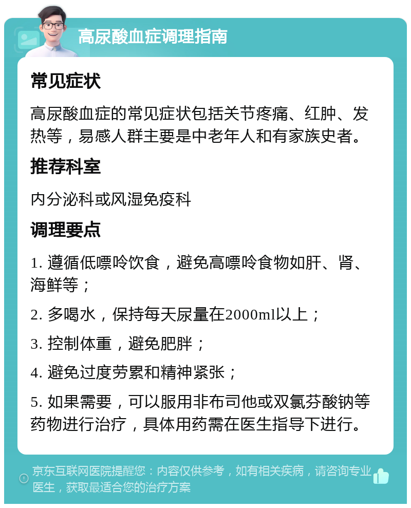 高尿酸血症调理指南 常见症状 高尿酸血症的常见症状包括关节疼痛、红肿、发热等，易感人群主要是中老年人和有家族史者。 推荐科室 内分泌科或风湿免疫科 调理要点 1. 遵循低嘌呤饮食，避免高嘌呤食物如肝、肾、海鲜等； 2. 多喝水，保持每天尿量在2000ml以上； 3. 控制体重，避免肥胖； 4. 避免过度劳累和精神紧张； 5. 如果需要，可以服用非布司他或双氯芬酸钠等药物进行治疗，具体用药需在医生指导下进行。