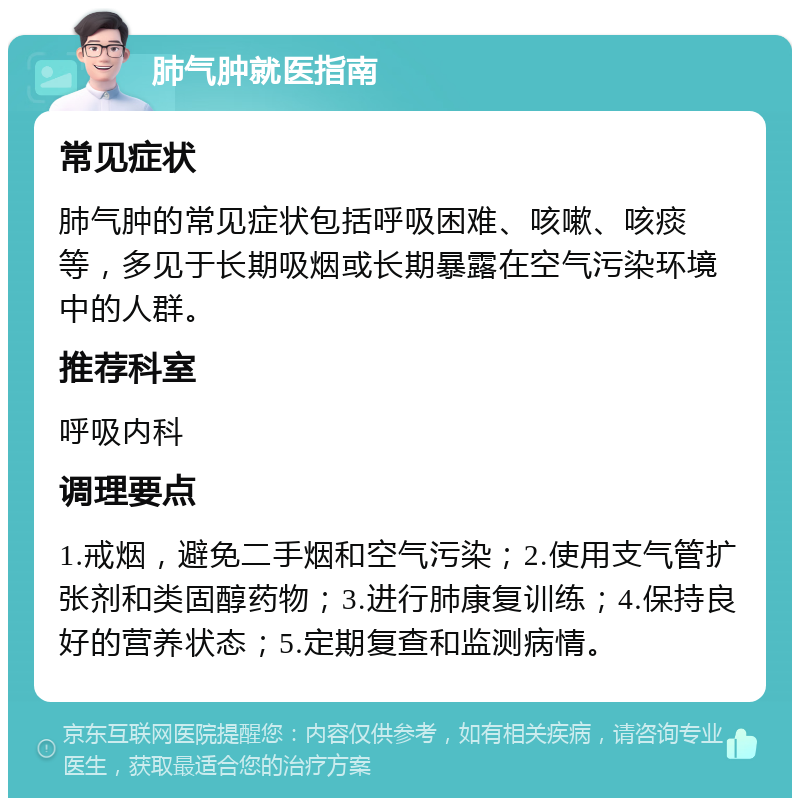 肺气肿就医指南 常见症状 肺气肿的常见症状包括呼吸困难、咳嗽、咳痰等，多见于长期吸烟或长期暴露在空气污染环境中的人群。 推荐科室 呼吸内科 调理要点 1.戒烟，避免二手烟和空气污染；2.使用支气管扩张剂和类固醇药物；3.进行肺康复训练；4.保持良好的营养状态；5.定期复查和监测病情。