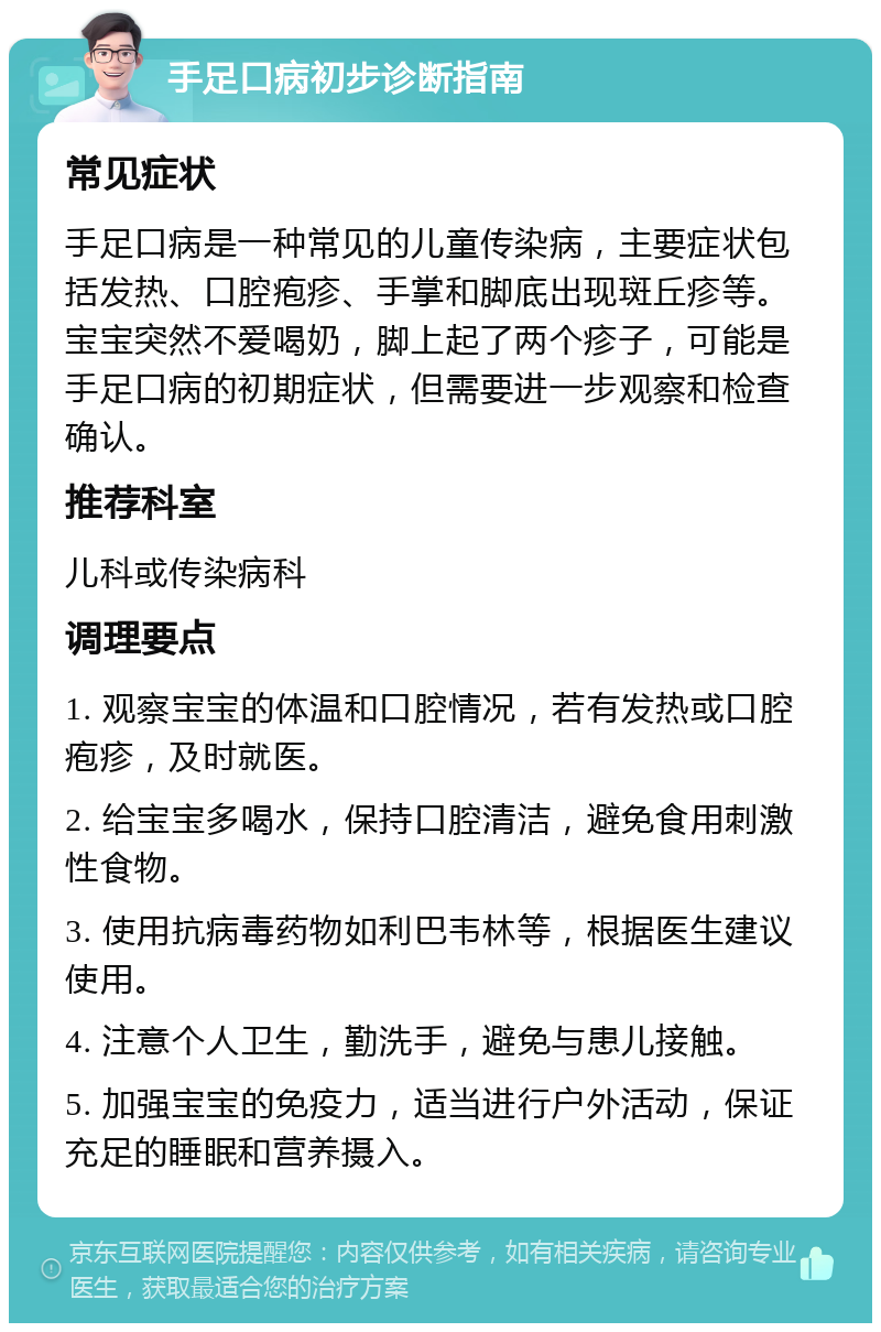 手足口病初步诊断指南 常见症状 手足口病是一种常见的儿童传染病，主要症状包括发热、口腔疱疹、手掌和脚底出现斑丘疹等。宝宝突然不爱喝奶，脚上起了两个疹子，可能是手足口病的初期症状，但需要进一步观察和检查确认。 推荐科室 儿科或传染病科 调理要点 1. 观察宝宝的体温和口腔情况，若有发热或口腔疱疹，及时就医。 2. 给宝宝多喝水，保持口腔清洁，避免食用刺激性食物。 3. 使用抗病毒药物如利巴韦林等，根据医生建议使用。 4. 注意个人卫生，勤洗手，避免与患儿接触。 5. 加强宝宝的免疫力，适当进行户外活动，保证充足的睡眠和营养摄入。