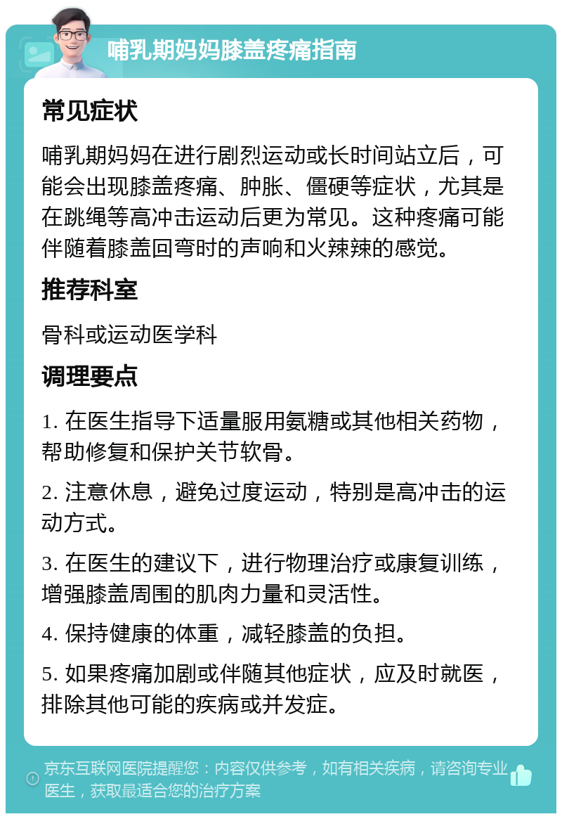 哺乳期妈妈膝盖疼痛指南 常见症状 哺乳期妈妈在进行剧烈运动或长时间站立后，可能会出现膝盖疼痛、肿胀、僵硬等症状，尤其是在跳绳等高冲击运动后更为常见。这种疼痛可能伴随着膝盖回弯时的声响和火辣辣的感觉。 推荐科室 骨科或运动医学科 调理要点 1. 在医生指导下适量服用氨糖或其他相关药物，帮助修复和保护关节软骨。 2. 注意休息，避免过度运动，特别是高冲击的运动方式。 3. 在医生的建议下，进行物理治疗或康复训练，增强膝盖周围的肌肉力量和灵活性。 4. 保持健康的体重，减轻膝盖的负担。 5. 如果疼痛加剧或伴随其他症状，应及时就医，排除其他可能的疾病或并发症。