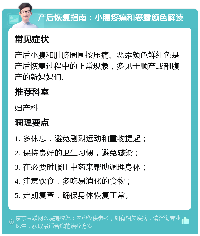 产后恢复指南：小腹疼痛和恶露颜色解读 常见症状 产后小腹和肚脐周围按压痛、恶露颜色鲜红色是产后恢复过程中的正常现象，多见于顺产或剖腹产的新妈妈们。 推荐科室 妇产科 调理要点 1. 多休息，避免剧烈运动和重物提起； 2. 保持良好的卫生习惯，避免感染； 3. 在必要时服用中药来帮助调理身体； 4. 注意饮食，多吃易消化的食物； 5. 定期复查，确保身体恢复正常。