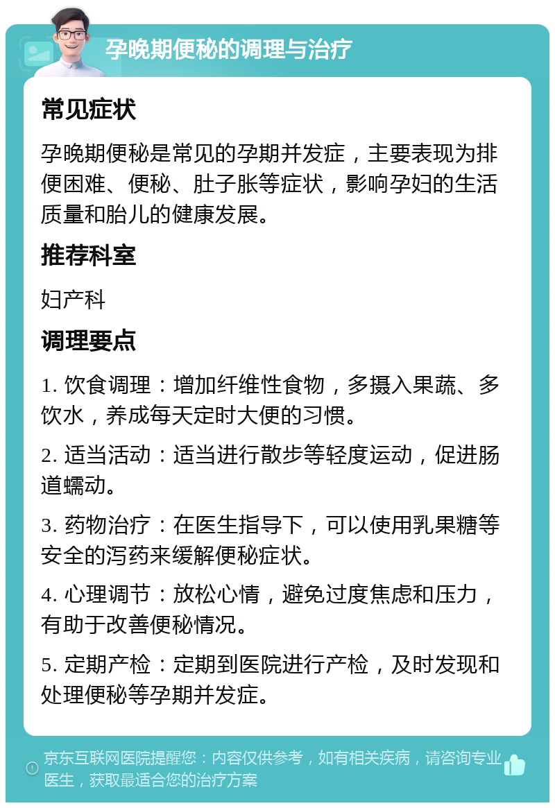 孕晚期便秘的调理与治疗 常见症状 孕晚期便秘是常见的孕期并发症，主要表现为排便困难、便秘、肚子胀等症状，影响孕妇的生活质量和胎儿的健康发展。 推荐科室 妇产科 调理要点 1. 饮食调理：增加纤维性食物，多摄入果蔬、多饮水，养成每天定时大便的习惯。 2. 适当活动：适当进行散步等轻度运动，促进肠道蠕动。 3. 药物治疗：在医生指导下，可以使用乳果糖等安全的泻药来缓解便秘症状。 4. 心理调节：放松心情，避免过度焦虑和压力，有助于改善便秘情况。 5. 定期产检：定期到医院进行产检，及时发现和处理便秘等孕期并发症。