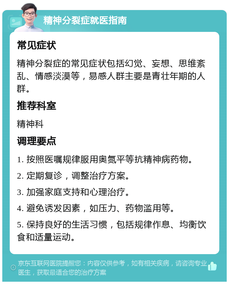 精神分裂症就医指南 常见症状 精神分裂症的常见症状包括幻觉、妄想、思维紊乱、情感淡漠等，易感人群主要是青壮年期的人群。 推荐科室 精神科 调理要点 1. 按照医嘱规律服用奥氮平等抗精神病药物。 2. 定期复诊，调整治疗方案。 3. 加强家庭支持和心理治疗。 4. 避免诱发因素，如压力、药物滥用等。 5. 保持良好的生活习惯，包括规律作息、均衡饮食和适量运动。