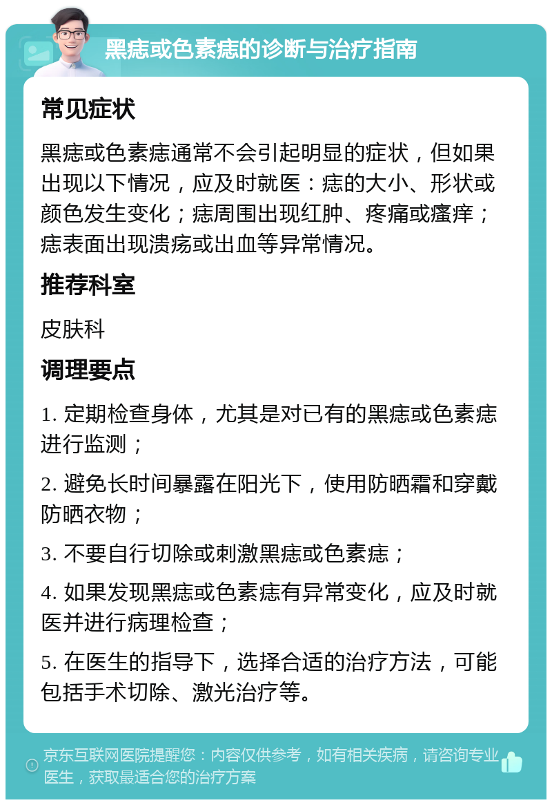 黑痣或色素痣的诊断与治疗指南 常见症状 黑痣或色素痣通常不会引起明显的症状，但如果出现以下情况，应及时就医：痣的大小、形状或颜色发生变化；痣周围出现红肿、疼痛或瘙痒；痣表面出现溃疡或出血等异常情况。 推荐科室 皮肤科 调理要点 1. 定期检查身体，尤其是对已有的黑痣或色素痣进行监测； 2. 避免长时间暴露在阳光下，使用防晒霜和穿戴防晒衣物； 3. 不要自行切除或刺激黑痣或色素痣； 4. 如果发现黑痣或色素痣有异常变化，应及时就医并进行病理检查； 5. 在医生的指导下，选择合适的治疗方法，可能包括手术切除、激光治疗等。