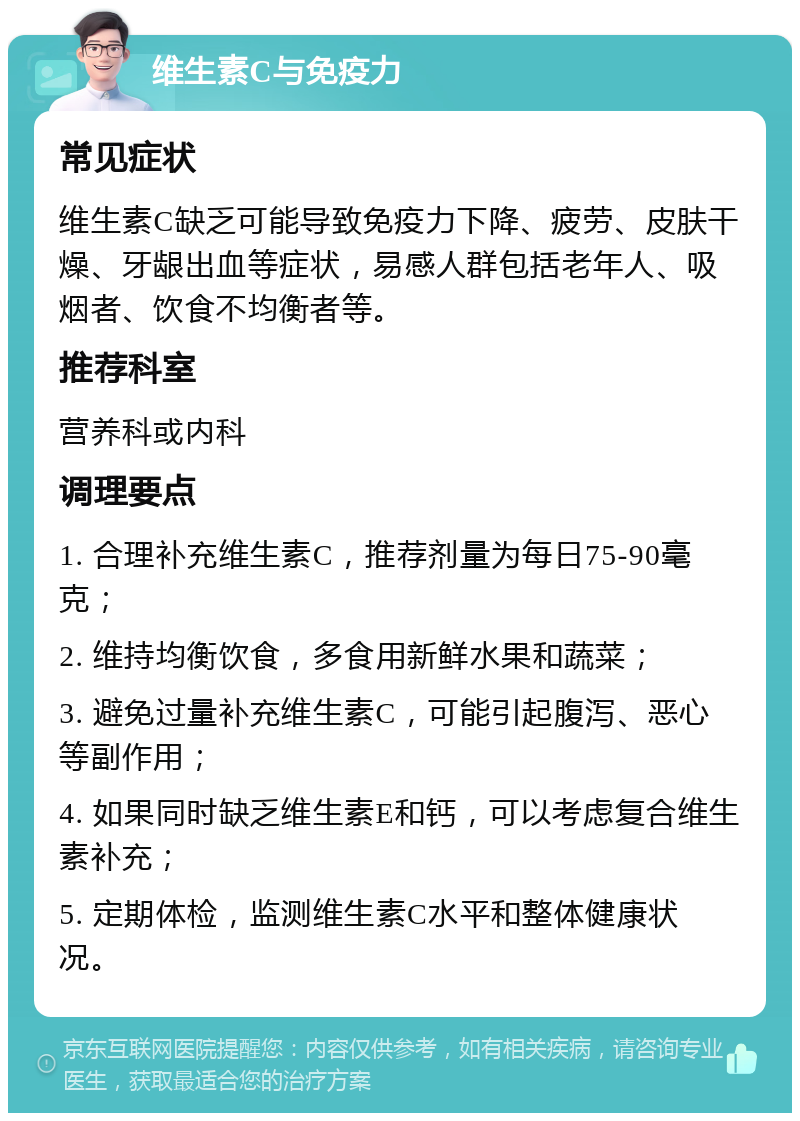 维生素C与免疫力 常见症状 维生素C缺乏可能导致免疫力下降、疲劳、皮肤干燥、牙龈出血等症状，易感人群包括老年人、吸烟者、饮食不均衡者等。 推荐科室 营养科或内科 调理要点 1. 合理补充维生素C，推荐剂量为每日75-90毫克； 2. 维持均衡饮食，多食用新鲜水果和蔬菜； 3. 避免过量补充维生素C，可能引起腹泻、恶心等副作用； 4. 如果同时缺乏维生素E和钙，可以考虑复合维生素补充； 5. 定期体检，监测维生素C水平和整体健康状况。